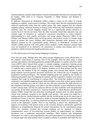 109
structure patterns, teachers help students visualize relationships and learn text structures (Bos
& Anders, 1990 cited in E. Francine Guastello, T. Mark Beasley and Richard C.
Sinatra,2000).
In addition, Alaiyemola & Okebukola (2005) conduct a study on the effect of concept
mapping on students‟ achievement in biology. The results show that the experimental group
achieved significantly better than the control group. The study suggests that the concept
mapping strategy enhanced learning in biology more effectively than traditional expository
teaching. Also, the concept mapping strategy led to a significantly greater reduction in
anxiety level.At last but not least, from the other researcher found that, educators may use
concept maps as formative or summative assessment procedures to assess students‟
understanding of a unit, modify curriculum, and assign grades (Plummer, 2008). In the
Wallace and Mintzes (2003) study involving pretest and posttest results of concept maps
based on marine life zones, findings after instruction indicated small increases on the
objective posttest by the experimental group. However, in Hollenbeck, Twyman, and
Tindal‟s (2006) research with sixth grade science students, results indicated concept maps
were not beneficial as an alternative for assessment in content area domain due to low
predictive validity between the mapping and essay scores.
2.2 The effectiveness of Using Concept Mapping in Learning
From the past study, findings show that using concept mapping give much effectiveness to
the students‟ achievement in learning. One of the examples from the other study is using
concept map outlines with heterogeneously grouped fifth graders in a public school by Askin
Asan, (2007) which formed three groups: a concept mapping, cooperative learning group
consisting of three smaller groups with 3 students each a standard concept mapping group of
11 students and a control group of 20 students. Students in all three groups read the same
science unit, but students in the two mapping groups used concept map outlines. Control
group students received general classroom instruction, but without the use of mapping and
cooperative learning techniques. The standard mapping group was guided by the teacher in
following procedural steps for mapping the content, and the cooperative students were told to
complete their maps by contributing to a group effort. She found that students in both the
cooperative and standard mapping groups achieved higher scores than control group students
on weekly vocabulary tests and on a final unit test. She also noted that the high achievers in
the cooperative learning groups were able to use their textbooks to gain information to place
in their concept maps, and the low achievers did not use their textbooks well and performed
very poorly. In the other research by E. Francine Guastello, T. Mark Beasley and Richard C.
Sinatra, (2000) found that low-achieving seventh-grade students from an urban parochial
school were randomly assigned to two equally sized groups. One group was taught by a
reading and discuss, teacher-directed method, and the second group, given the same type of
introductory lesson as the first, followed a model of concept mapping that connected major
and minor concept ideas. A criterion-referenced test based on the content of a science chapter
served as the dependent variable. Prior to any teaching, a pretest was administered. An
analysis of covariance with pretest scores as the covariate showed a statistically significant
difference in comprehension between the pretest and posttest for the experimental group.
Effect size estimates revealed that concept mapping can be expected to improve
comprehension scores of low-achieving seventh graders by approximately six standard
deviations over a traditional instructional technique. When students lack background
information on a topic to aid comprehension, the active participation in constructing semantic
or concept maps may help students form a cognitive schema to assimilate and relate the new
 