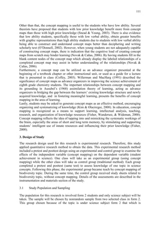111
Other than that, the concept mapping is useful to the students who have low ability. Several
theorists have proposed that students with low prior knowledge benefit more from concept
maps than those with high prior knowledge (Snead & Young, 2003). There is also evidence
that low ability students, specifically those with low verbal ability, obtain greater benefits
with graphic representations than high ability students due to students with low verbal ability
being able to construct and understand concept maps better than deciphering and writing
scholarly text (O‟Donnell, 2002). However, when young students are not adequately capable
of constructing concept maps, there is indication that the cognitive load of creating concept
maps from scratch may hinder learning (Novak & Cañas, 2006). By having students fill in the
blank content nodes of the concept map which already display the labeled relationships of a
completed concept map may assist in better understanding of the relationships (Novak &
Cañas, 2006).
Furthermore, a concept map can be utilized as an advance organizer presented at the
beginning of a textbook chapter or other instructional unit, or used as a guide for a lecture
that is presented in class (Coffey, 2003). Willerman and MacHarg (1991) described the
significance of concept maps as advance organizers in improving the science achievement of
eighth grade chemistry students. The important relationships between concept mapping and
its grounding in Ausubel‟s (1968) assimilation theory of learning, acting as advance
organizers in bridging the gap between the learners‟ existing knowledge structure and newly
acquired knowledge, and in fostering meaningful learning, presents the benefits of concept
mapping in the area of learning.
Lastly, students may be asked to generate concept maps as an effective method, encouraging
organizing and systematizing of knowledge (Kim & Olaciregui, 2008). In education, concept
mapping is recognized as a means to support learning, intellectual analysis, teaching,
research, and organization of knowledge resources (Fisher, Wandersee, & Wideman, 2000).
Concept mapping reflects the idea of tapping into and mimicking the systematic workings of
the brain, especially the areas of short and long term memory, by stimulating and supporting
students‟ intelligent use of innate resources and influencing their prior knowledge (Fisher,
2000).
3. Design of Study
The research design used for this research is experimental research. Therefore, this study
applied quantitative research method to obtain the data. This experimental research method
included a pretest and posttest design using an experimental and control group to examine the
effects of the independent variable (concept mapping) on the dependent variable (student
achievement in science). One class will take as an experimental group (using concept
mapping) while the other class will take as control group (traditional method). Each group
completed a pretest and posttest (same test) to assess knowledge of one topic in science
concepts. Following this phase, the experimental group became teach by concept mapping of
biodiversity topic. During the same time, the control group received study sheets related to
biodiversity topic, without concept mapping. Details of the assessments are described in the
instrumentation and materials section of the study.
3.1 Study Population and Sampling
The population for this research is involved form 2 students and only science subject will be
taken. The sample will be chosen by nonrandom sample from two selected class in form 2.
This group chosen because of the topic is under science subject form 2 that which is
 