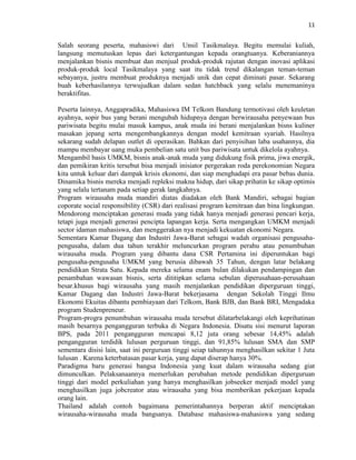 11
Salah seorang peserta, mahasiswi dari Unsil Tasikmalaya. Begitu memulai kuliah,
langsung memutuskan lepas dari ketergantungan kepada orangtuanya. Keberaniannya
menjalankan bisnis membuat dan menjual produk-produk rajutan dengan inovasi aplikasi
produk-produk local Tasikmalaya yang saat itu tidak trend dikalangan teman-teman
sebayanya, justru membuat produknya menjadi unik dan cepat diminati pasar. Sekarang
buah keberhasilannya terwujudkan dalam sedan hatchback yang selalu menemaninya
beraktifitas.
Peserta lainnya, Anggapradika, Mahasiswa IM Telkom Bandung termotivasi oleh keuletan
ayahnya, sopir bus yang berani mengubah hidupnya dengan berwirausaha penyewaan bus
pariwisata begitu mulai masuk kampus, anak muda ini berani menjalankan bisns kuliner
masakan jepang serta mengembangkannya dengan model kemitraan syariah. Hasilnya
sekarang sudah delapan outlet di operasikan. Bahkan dari penyisihan laba usahannya, dia
mampu membayar uang muka pembelian satu unit bus pariwisata untuk dikelola ayahnya.
Mengambil basis UMKM, bisnis anak-anak muda yang didukung fisik prima, jiwa energik,
dan pemikiran kritis tersebut bisa menjadi inisiator pergerakan roda perekonomian Negara
kita untuk keluar dari dampak krisis ekonomi, dan siap menghadapi era pasar bebas dunia.
Dinamika bisnis mereka menjadi repleksi makna hidup, dari sikap prihatin ke sikap optimis
yang selalu tertanam pada setiap gerak langkahnya.
Program wirausaha muda mandiri diatas diadakan oleh Bank Mandiri, sebagai bagian
coporate social responsibility (CSR) dari realisasi program kemitraan dan bina lingkungan.
Mendorong menciptakan generasi muda yang tidak hanya menjadi generasi pencari kerja,
tetapi juga menjadi generasi pencipta lapangan kerja. Serta mengangkan UMKM menjadi
sector idaman mahasiswa, dan menggerakan nya menjadi kekuatan ekonomi Negara.
Sementara Kamar Dagang dan Industri Jawa-Barat sebagai wadah organisasi pengusaha-
pengusaha, dalam dua tahun terakhir meluncurkan program perahu atau penumbuhan
wirausaha muda. Program yang dibantu dana CSR Pertamina ini diperuntukan bagi
pengusaha-pengusaha UMKM yang berusia dibawah 35 Tahun, dengan latar belakang
pendidikan Strata Satu. Kepada mereka selama enam bulan dilakukan pendampingan dan
penambahan wawasan bisnis, serta dititipkan selama sebulan diperusahaan-perusahaan
besar.khusus bagi wirausaha yang masih menjalankan pendidikan diperguruan tinggi,
Kamar Dagang dan Industri Jawa-Barat bekerjasama dengan Sekolah Tinggi Ilmu
Ekonomi Ekuitas dibantu pembiayaan dari Telkom, Bank BJB, dan Bank BRI, Mengadaka
program Studenpreneur.
Program-progra penumbuhan wirausaha muda tersebut dilatarbelakangi oleh keprihatinan
masih besarnya pengangguran terbuka di Negara Indonesia. Disatu sisi menurut laporan
BPS, pada 2011 pengangguran mencapai 8,12 juta orang sebesar 14,45% adalah
pengangguran terdidik lulusan perguruan tinggi, dan 91,85% lulusan SMA dan SMP
sementara disisi lain, saat ini perguruan tinggi seiap tahunnya menghasilkan sekitar 1 Juta
lulusan . Karena keterbatasan pasar kerja, yang dapat diserap hanya 30%.
Paradigma baru generasi bangsa Indonesia yang kuat dalam wirausaha sedang giat
dimunculkan. Pelaksanaannya memerlukan perubahan metode pendidikan diperguruan
tinggi dari model perkuliahan yang hanya menghasilkan jobseeker menjadi model yang
menghasilkan juga jobcreator atau wirausaha yang bisa memberikan pekerjaan kepada
orang lain.
Thailand adalah contoh bagaimana pemerintahannya berperan aktif menciptakan
wirausaha-wirausaha muda bangsanya. Database mahasiswa-mahasiswa yang sedang
 