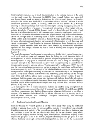 122
their long-term memories and to recall this information in the working memory in the same
way in which experts do ( Brook and Shell,2006). Other research findings have suggested
that human brains work to organize information in a hierarchical fashion, so learning
strategies that mimic this hierarchical organization enhance students‟ abilities to retain
information (Bransford, Brown, & Cocking, 1999 cited in Ziad Shaker 2012). Concept
mapping is a learning strategy that promotes meaningful learning by requiring students to
show the interrelatedness of a group of concepts and integrating new knowledge with pre-
existing knowledge (Plotnick, 2001). Students recall prior knowledge and determine if and
how the new information learned is relevant to their previous understanding of a given topic.
Based on the theories of how students learn from graphical maps may help to understand the
effects of concept maps in increasing recall of verbal information (Nesbit & Adescope,
2006). Griffin & Robinson (2005) established that introducing a graphical map as an addition
to verbal information presented as text increases recall of information in both them map and
verbal presentations. Visual learning is absorbing information from illustrations, photos,
diagrams, graphs, symbols, icons and other visual models. By representing information
spatially and with images, students are able to focus in meaning and recognize and group
similar ideas easily.
Section D
The level of respondents‟ performance in comparing was divided into 5 parts which are very
weak, weak, moderate, good, and very good. From the finding, the result show that ability of
the respondents to answer multiple choices question using the helping of concept mapping as
teaching method is very good. It shows that students will able to apply the knowledge of
science‟s concept in the other situation and prove that concept mapping is a useful tool to
increase achievement in learning science. This is supported by Askin Asan (2007) showed
that the correlations between map scores and the scores on the map-related multiple-choice
items were generally high. The strength of the relationship between concept map scores and
multiple-choice scores provides strong evidence for the content validity of the concept map
scores. These results indicate that students were performing quite similarly on the concept
map items and multiple choice items designed to measure similar content. It can be
concluded that the concept map scores were indicators of students‟ knowledge of content,
which had been emphasized during instruction. In the other hand, concept mapping tools are
based on proven visual learning methodologies that help students think, learn and achieve
(Ricon, 2010; Tsien, 2007).
As a metacognitive tool in science education, students are aided by using concept maps to
understand the science domains they study (Novak & Cañas, 2008). Iuli and Helden (2004)
stated that concept maps have facilitated in promoting reflective thinking and in providing a
summary of a person‟s existing knowledge. In science education, concept mapping has been
used to extend students‟ prior knowledge, conceptual understanding, and challenge
misconceptions (Novak, 2010).
4.3 Traditional method vs Concept Mapping
From the findings for research question 2 for the control group where using the traditional
method of teaching styles, in the pre-test showed that majority of respondents were get grade
E and in the post-test, majority of the respondents got grade E. it was showed that there was
no correlation between the two test. On the other hand, for the experimental group where
using concept mapping as their teaching styles, in the pre-test showed that majority of the
respondents got grade E and in the post-test, majority of the respondents got grade B. it was
showed that there was a high correlation between pre-test and post-test for the experimental
 