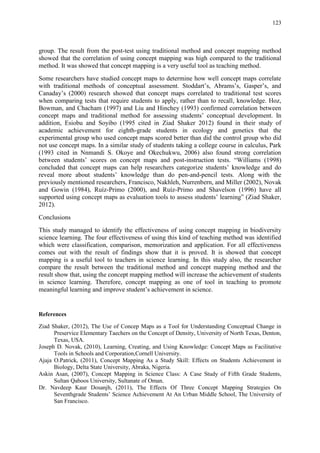 123
group. The result from the post-test using traditional method and concept mapping method
showed that the correlation of using concept mapping was high compared to the traditional
method. It was showed that concept mapping is a very useful tool as teaching method.
Some researchers have studied concept maps to determine how well concept maps correlate
with traditional methods of conceptual assessment. Stoddart‟s, Abrams‟s, Gasper‟s, and
Canaday‟s (2000) research showed that concept maps correlated to traditional test scores
when comparing tests that require students to apply, rather than to recall, knowledge. Hoz,
Bowman, and Chacham (1997) and Liu and Hinchey (1993) confirmed correlation between
concept maps and traditional method for assessing students‟ conceptual development. In
addition, Esiobu and Soyibo (1995 cited in Ziad Shaker 2012) found in their study of
academic achievement for eighth-grade students in ecology and genetics that the
experimental group who used concept maps scored better than did the control group who did
not use concept maps. In a similar study of students taking a college course in calculus, Park
(1993 cited in Nnmandi S. Okoye and Okechukwu, 2006) also found strong correlation
between students‟ scores on concept maps and post-instruction tests. “Williams (1998)
concluded that concept maps can help researchers categorize students‟ knowledge and do
reveal more about students‟ knowledge than do pen-and-pencil tests. Along with the
previously mentioned researchers, Francisco, Nakhleh, Nurrenbern, and Miller (2002), Novak
and Gowin (1984), Ruíz-Primo (2000), and Ruíz-Primo and Shavelson (1996) have all
supported using concept maps as evaluation tools to assess students‟ learning” (Ziad Shaker,
2012).
Conclusions
This study managed to identify the effectiveness of using concept mapping in biodiversity
science learning. The four effectiveness of using this kind of teaching method was identified
which were classification, comparison, memorization and application. For all effectiveness
comes out with the result of findings show that it is proved. It is showed that concept
mapping is a useful tool to teachers in science learning. In this study also, the researcher
compare the result between the traditional method and concept mapping method and the
result show that, using the concept mapping method will increase the achievement of students
in science learning. Therefore, concept mapping as one of tool in teaching to promote
meaningful learning and improve student‟s achievement in science.
References
Ziad Shaker, (2012), The Use of Concep Maps as a Tool for Understanding Conceptual Change in
Preservice Elementary Taechers on the Concept of Density, University of North Texas, Denton,
Texas, USA.
Joseph D. Novak, (2010), Learning, Creating, and Using Knowledge: Concept Maps as Facilitative
Tools in Schools and Corporation,Cornell University.
Ajaja O.Patrick, (2011), Concept Mapping As a Study Skill: Effects on Students Achievement in
Biology, Delta State University, Abraka, Nigeria.
Askin Asan, (2007), Concept Mapping in Science Class: A Case Study of Fifth Grade Students,
Sultan Qaboos University, Sultanate of Oman.
Dr. Navdeep Kaur Dosanjh, (2011), The Effects Of Three Concept Mapping Strategies On
Seventhgrade Students‟ Science Achievement At An Urban Middle School, The University of
San Francisco.
 