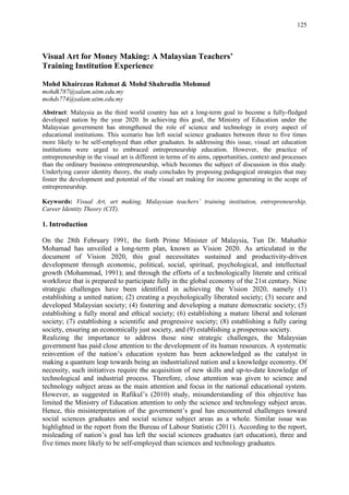 125
Visual Art for Money Making: A Malaysian Teachers’
Training Institution Experience
Mohd Khairezan Rahmat & Mohd Shahrudin Mohmud
mohdk787@salam.uitm.edu.my
mohds774@salam.uitm.edu.my
Abstract: Malaysia as the third world country has set a long-term goal to become a fully-fledged
developed nation by the year 2020. In achieving this goal, the Ministry of Education under the
Malaysian government has strengthened the role of science and technology in every aspect of
educational institutions. This scenario has left social science graduates between three to five times
more likely to be self-employed than other graduates. In addressing this issue, visual art education
institutions were urged to embraced entrepreneurship education. However, the practice of
entrepreneurship in the visual art is different in terms of its aims, opportunities, context and processes
than the ordinary business entrepreneurship, which becomes the subject of discussion in this study.
Underlying career identity theory, the study concludes by proposing pedagogical strategies that may
foster the development and potential of the visual art making for income generating in the scope of
entrepreneurship.
Keywords: Visual Art, art making, Malaysian teachers’ training institution, entrepreneurship,
Career Identity Theory (CIT).
1. Introduction
On the 28th February 1991, the forth Prime Minister of Malaysia, Tun Dr. Mahathir
Mohamad has unveiled a long-term plan, known as Vision 2020. As articulated in the
document of Vision 2020, this goal necessitates sustained and productivity-driven
development through economic, political, social, spiritual, psychological, and intellectual
growth (Mohammad, 1991); and through the efforts of a technologically literate and critical
workforce that is prepared to participate fully in the global economy of the 21st century. Nine
strategic challenges have been identified in achieving the Vision 2020, namely (1)
establishing a united nation; (2) creating a psychologically liberated society; (3) secure and
developed Malaysian society; (4) fostering and developing a mature democratic society; (5)
establishing a fully moral and ethical society; (6) establishing a mature liberal and tolerant
society; (7) establishing a scientific and progressive society; (8) establishing a fully caring
society, ensuring an economically just society, and (9) establishing a prosperous society.
Realizing the importance to address those nine strategic challenges, the Malaysian
government has paid close attention to the development of its human resources. A systematic
reinvention of the nation‟s education system has been acknowledged as the catalyst in
making a quantum leap towards being an industrialized nation and a knowledge economy. Of
necessity, such initiatives require the acquisition of new skills and up-to-date knowledge of
technological and industrial process. Therefore, close attention was given to science and
technology subject areas as the main attention and focus in the national educational system.
However, as suggested in Rafikul‟s (2010) study, misunderstanding of this objective has
limited the Ministry of Education attention to only the science and technology subject areas.
Hence, this misinterpretation of the government‟s goal has encountered challenges toward
social sciences graduates and social science subject areas as a whole. Similar issue was
highlighted in the report from the Bureau of Labour Statistic (2011). According to the report,
misleading of nation‟s goal has left the social sciences graduates (art education), three and
five times more likely to be self-employed than sciences and technology graduates.
 