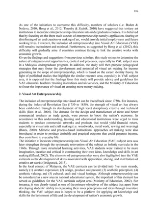 126
As one of the initiatives to overcome this difficulty, numbers of scholars (i.e. Boden &
Nedeva, 2010; Hong et al., 2012; Throsby & Zednik, 2010) have suggested that tertiary art
institutions to inculcate entrepreneurship education into undergraduates courses. It is believed
that by focusing on the three main aspects of entrepreneurship namely; application, sharing or
distributing of art and creation or making of art, would provide initial employment and future
working lives. However, the inclusion of entrepreneurship into Visual Art Education (VAE)
still remains inconsistent and minimal. Furthermore, as suggested by Hong et al. (2012), this
difficulty will gradually arise if countries continue failing to link the creative works with
economic growth.
Given the findings and suggestions from previous scholars, this study set out to determine the
nature of entrepreneurial opportunities, context and processes, especially in VAE subject area
in a Malaysia undergraduate program. In addition, the study will then propose pedagogical
strategies that may foster the development and potential of visual art making for income
generating in the scope of entrepreneurship, which is based on the career identity theory. In
light of published studies that highlight the similar research area, especially in VAE subject
area, it is expected that the findings form this study will provide advice and guidelines for
VAE educators, teachers‟ training institutions and universities, and the Ministry of Education
to foster the importance of visual art creating more money making.
2. Visual Art Entrepreneurship
The inclusion of entrepreneurship into visual art can be traced back since 1750s. For instance,
during the Industrial Revolution Era (1750 to 1850), the strength of visual art has always
been established through its development of high level disciplinary creative and technical
skills (Don et al., 2008). The demand for the design and manufacture of more and better
commercial products as trade goods, were proven to boost the nation‟s economy. In
accordance to this understanding, training and educational institutions were urged to train
students to produce commercial artworks and products that would yield financial return,
especially in visual arts and craft making (i.e. woodworks, metal work, sewing and weaving)
(Bates, 2000). Mimetic and process-based instructional approaches art making were also
introduced in order to produce desirable and practical outcome that could generate income,
thus contribute to everyday life.
The initiative to inculcate entrepreneurship into Visual Art Education (VAE) subject area was
later strengthen through the systematic reinvention of the subject as holistic curricula in the
1960s. Through more structured learning activities, VAE students were trained to be more
imaginative, creative and critical in constructing their own ideas, knowledge and skills in art
making (Efland, 2002). The elements of entrepreneurship were also highlighted into the VAE
curricula as the development of skills associated with application, sharing, and distribution of
creative art works (Bridgstock, 2013).
In the local context of Malaysia, the VAE curricula can be divided into five main strands,
namely (1) creative expression; (2) design, produce and present; (3) aesthetic perception; (4)
aesthetic valuing; and (5) cultural, craft and visual heritage. Although entrepreneurship can
be considered as a new area in national educational system, the important of this element has
served as guidelines for the VAE curricula subject area (Ministry of Education, 2002). For
instance, it was clearly stated as one of the primary objectives of the subject that apart from
developing students‟ ability in expressing their inner perceptions and ideas through inventive
thinking, the VAE subject area is hoped to be a platform for applying art knowledge and
skills for the betterment of life and the development of nation‟s economic growth.
 