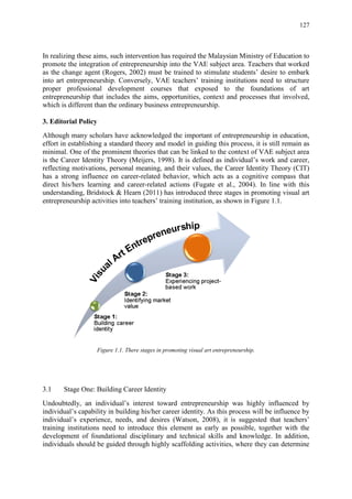 127
In realizing these aims, such intervention has required the Malaysian Ministry of Education to
promote the integration of entrepreneurship into the VAE subject area. Teachers that worked
as the change agent (Rogers, 2002) must be trained to stimulate students‟ desire to embark
into art entrepreneurship. Conversely, VAE teachers‟ training institutions need to structure
proper professional development courses that exposed to the foundations of art
entrepreneurship that includes the aims, opportunities, context and processes that involved,
which is different than the ordinary business entrepreneurship.
3. Editorial Policy
Although many scholars have acknowledged the important of entrepreneurship in education,
effort in establishing a standard theory and model in guiding this process, it is still remain as
minimal. One of the prominent theories that can be linked to the context of VAE subject area
is the Career Identity Theory (Meijers, 1998). It is defined as individual‟s work and career,
reflecting motivations, personal meaning, and their values, the Career Identity Theory (CIT)
has a strong influence on career-related behavior, which acts as a cognitive compass that
direct his/hers learning and career-related actions (Fugate et al., 2004). In line with this
understanding, Bridstock & Hearn (2011) has introduced three stages in promoting visual art
entrepreneurship activities into teachers‟ training institution, as shown in Figure 1.1.
Figure 1.1. There stages in promoting visual art entrepreneurship.
3.1 Stage One: Building Career Identity
Undoubtedly, an individual‟s interest toward entrepreneurship was highly influenced by
individual‟s capability in building his/her career identity. As this process will be influence by
individual‟s experience, needs, and desires (Watson, 2008), it is suggested that teachers‟
training institutions need to introduce this element as early as possible, together with the
development of foundational disciplinary and technical skills and knowledge. In addition,
individuals should be guided through highly scaffolding activities, where they can determine
 