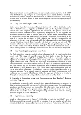 128
their career interest, abilities, and values. In supporting this argument, Gotsi et al. (2010)
have identified two key strategies in addressing individual‟s career identities, namely (1)
differentiation; and (2) integration. Differentiation is defined as concerned with adopting
different roles in different phases of work, while integration involves developing a higher-
level of identity.
3.2 Stage Two: Identifying the Market Value
On the second stage of art entrepreneurship, individuals should be able to identify the market
value of their art works. As suggested by Bridstock (2011), at this stage individuals need to
consider the value-congruent opportunities for enterprise. This process involves the
commercial, cultural, and social context in promoting their products. She also suggested that
individuals need to be exposed to multiple types of art ventures, which representing a range
of venture aims, approaches, opportunities, and context. In ensuring the successful of this
stage, it is essential for individuals to think critically, and creatively, in determining the
uniqueness of their art work. It is also advisable for individuals to form and focus on own
personal identities, which is linked strongly with their art practice and art work. This
statement reflects upon Gardner‟s quotation underlying the concept of entrepreneurship of
„the possible worlds of the future‟ (Gardner, 2008). He believes that entrepreneurs should be
able to see the potential for something to exist in the future that does not exist in the present.
3.3 Stage Three: Experiencing Project-based Work
The final stage of art entrepreneurship is where individuals involve in experiential project-
based work. This stage will provide avenue for individuals to learn by doing and
experiencing entrepreneurship (Raffo et al., 2000). As a platform of gaining knowledge and
experience, individuals are expected to work closely with fellow colleagues, mentors or
experts, and academic staffs. Although this stage might involve either in simulation, or small
scale environment, it is advisable for individuals to be explicit in determining opportunities to
add value through art, and the identity negotiations while experiencing this project-based
work (Bridstock, 2005). In similar vein, Fillis (2006) has acknowledged this final stage as a
crucial stage, where individuals will embed core entrepreneurial skills and knowledge in an
authentic approach. As an ultimate stage of acquiring individuals‟ entrepreneurial self-
confidence and opportunity identification skills, this approach is believed to be able to
develop their entrepreneurial identity and of visual art entrepreneurship skills.
4. Strategies in Promoting Visual Art Entrepreneurship into Teachers’ Training
Institution Program
Acknowledging mentioned benefits and needs, three pedagogical techniques are suggested in
fostering art entrepreneurship into teachers‟ training institution program. These pedagogical
techniques are (1) supervision and mentorship, (2) collaborative team project, and (3)
experiential learning. Thus, the present article suggests that these factors are positively
influence the successful visual art entrepreneurship activities into teachers‟ training
institution program, as shown in Figure 1.2.
4.1 Supervision and Mentorship
Noted as a key component of Gardner‟s (2008) idea of modeling individuals‟ ways of
thinking, mentorship program is hoped able to provide a direct and specific self-reflection,
where individuals can evaluate and reflect on every action taken. Furthermore, referring to an
 