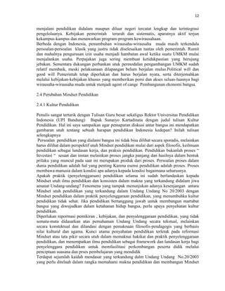 12
menjalani pendidikan didalam maupun diluar negeri tercatat lengkap dan terintegrasi
pengelolaanya. Kebijakan pemerintah terarah dan sistematis, aparatnya aktif terjun
kekampus-kampus dan menawarkan program-program kewirausahaan.
Berbeda dengan Indonesia, penumbuhan wirausaha-wirausaha muda masih terkendala
persoalan-persoalan klasik yang justru tidak diselesaikan tuntas oleh pemerintah. Rumit
dan mahalnya pengurusan izin usaha menjadi hambatan awal ketika suatu UMKM mulai
menjalankan usaha. Perpajakan juga sering membuat ketidakpastian yang berujung
jebakan. Sementara dukungan perbankan utuk permodalan pengambangan UMKM sudah
relatif membaik, meski pelaksanaan dilapangan belum berjalan mulus.Political will dan
good will Pemerintah tetap diperlukan dan harus berjalan nyata, serta diterjemahkan
melalui kebijakan-kebijakan khusus yang memberikan porsi dan akses seluas-luasnya bagi
wirausaha-wirausaha muda untuk menjadi agent of cange Pembangunan ekonomi bangsa.
2.4 Perubahan Mindset Pendidikan
2.4.1 Kultur Pendidikan
Penulis sangat tertarik dengan Tulisan Guru besar sekaligus Rektor Universitas Pendidikan
Indonesia (UPI Bandung) Bapak Sunaryo Kartadinata dengan judul tulisan Kultur
Pendidikan. Hal ini saya sampaikan agar pemaparan diskusi antar bangsa ini mendapatkan
gambaran utuh tentang sebuah harapan pendidikan Indonesia kedepan? Inilah tulisan
selengkapnya
Persoalan pendidikan yang dialami bangsa ini tidak bisa dilihat secara sporadis, melainkan
harus dilihat dalam perspektif utuh Mindset pendidikan mulai dari aspek filosofis, keilmuan
pendidikan sebagai landasan kerja, dan praksis pendidikan. Pendidikan bukanlah proses “
Investasi “ sesaat dan instan melainkan proses jangka panjang dan hasilnya dalam bentuk
prilaku yang muncul pada saat ini merupakan produk dari proses. Persoalan proses dalam
dunia pendidikan adalah hal yang penting Karena esensi pendidikan adalah proses. Proses
membawa manusia dalam kondisi apa adanya kepada kondisi bagaimana seharusnya.
Apakah praktik (penyelenggaraan) pendidikan selama ini sudah berlandaskan kepada
Mindset utuh ilmu pendidikan dan konsisten dalam makna yang terkandung didalam jiwa
amanat Undang-undang? Fenomena yang tampak menunjukan adanya kesenjangan antara
Mindset utuh pendidikan yang terkandung dalam Undang Undang No 20/2003 dengan
Mindset pendidikan dalam praktik penyelenggaraan pendidikan, yang menumbuhka kultur
pendidikan tidak sehat. Jika pendidikan bertanggung jawab untuk membangun martabat
bangsa yang diwujudkan dalam ketahanan hidup bangsa, perlu upaya penyehatan kultur
pendidikan.
Diperlukan repormasi pemikiran , kebijakan, dan penyalenggaraan pendidikan, yang tidak
semata-mata didasarkan atas pemahaman Undang Undang secara tekstual, melainkan
secara konstektual dan dilandasi dengan pemaknaan filosofis-pendagogis yang berbasis
nilai kultural dan agama. Kunci utama penyahatan pendidikan terletak pada reformasi
Mindset atau tata pikir secara utuh dalam memaknai hakikat dan praktik penyelenggaraan
pendidikan, dan menempatkan ilmu pendidikan sebagai framework dan landasan kerja bagi
penyelenggara pendidikan untuk memfasilitasi perkembangan peserta didik melalui
penciptaan suasana dan prses pembelajaran yang mendidik
Terdapat sejumlah kaidah mendasar yang terkandung dalm Undang Undang No.20/2003
yang perlu ditelaah dalam rangka memahami makna pendidikan dan membangun Mindset
 