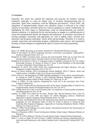 130
5. Conclusion
Generally, this article has outlined the important and necessity for teachers‟ training
institution, especially in visual art subject area, to inculcate entrepreneurship into its
curriculum. Apart from consistency with the Malaysian government‟s „Vision 2020‟, the
integration of entrepreneurship element into education system is believed to be visible
initiative in providing a potential option for visual art graduates to venture. Furthermore, by
highlighting the three stages in implementing visual art entrepreneurship into teachers‟
training institution, it is beneficial for the relevant parties to engage in a scaffold process of
career and entrepreneurial identity development and refinement. A systematic reinvention of
existing paradigm, curriculum, and approaches are vital in adding values, envision new
directions, and invigorate individuals‟ artistic skills and knowledge. Therefore, it is worth to
consider supervision and mentorship program, collaborative team project, and experiential
learning, as initial strategies in supporting the idea of visual art for money generating.
References
Bates, J. K. (2000). Becoming an art teacher. Stamford, CT: Wadsworth/Thomson Learning.
Boden R and Nedeva M (2010) Employing discourse: Universities and graduate „employability‟.
Journal of Education Policy 25(1): 18.
Bridgstock R (2005) Australian artists, starving and well-nourished: What can we learn from the
prototypical protean career? Australian Journal of Career Development 14(3): 40–48.
Bridgstock R and Hearn G (2011) A conceptual model of capability learning for the 21st century
Knowledge Economy. In: Rooney D, Hearn G, Ninan A (eds) Handbook on the Knowledge
Economy. Cheltenham: Edward Elgar, pp. 105–122.
Bridgstock, R. (2013). Not a Dirty Word: Arts entrepreneurship and higher education. Arts and
Humanities in Higher Education 12(2-3) 122-137.
Bureau of Labour Statistics (2011) Occupational outlook handbook, 2010–11 edition: Artists and
related workers. Available at: http://www.bls.gov/oco/ocos092.htm
Don G, Garvey C and Sadeghpour M (2008) Signature pedagogies in music theory and performance.
In: Gurung R, Chick N, Haynie A (eds) Exploring Signature Pedagogies: Approaches to
Teaching Disciplinary Habits of Mind. Sterling, VA: Stylus, pp. 81–98.
Efland, A. (2002). Art and cognition: Integrating the visual arts in the curriculum. New York:
Teachers College Press.
Essig, L. (2013). Frameworks for educating the artist of the future: Teaching habits of mind for arts
entrepreneurship. Journal of Entrepreneurship in the Arts 1(2): 65-77.
Fillis I (2006) Art for art‟s sake or art for business sake: An exploration of artistic product orientation.
The Marketing Review 6(1): 29–40.
Gardner, H. (2008). Five minds for the future. Boston, MA: Harvard Business Press. Gotsi M,
Andriopoulos C, Lewis MW and Ingram AE (2010) Managing creatives: Paradoxical
approaches to identity regulation. Human Relations 63(6): 781–805.
Hong C, Essig L and Bridgstock R (2012) The enterprising artist and the arts entrepreneur: Emergent
pedagogies for new disciplinary habits of mind. In: Chick N, Haynie A, Gurung R (eds)
Exploring More Signature Pedagogies: Approaches to Teaching Disciplinary Habits of Mind.
Sterling, VA: Stylus, pp. 68–84.
Meijers F (1998) The development of a career identity. International Journal for the Advancement of
Counselling 20(3): 191–207.
Ministry of Education, (2002). Visual Art Education Syllabus. Kuala Lumpur: Malaysian Ministry of
Education.
Mohamad, M. (1991). Malaysia: The Way Forward. Kuala Lumpur: National Printing Department.
Raffo C, Lovatt A, Banks M and O‟Connor J (2000) Teaching and learning entrepreneurship for
micro and small businesses in the cultural industries sector. Education & Training 42(6): 356–
365.
 
