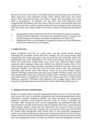 133
Menurut Siti Zainon Ismail (2005), motif adalah bahagian utama daripada unsur-unsur hiasan
dalam ukiran kayu selain berperanan sebagai elemen penting dalam karya seni seperti
lukisan. Motif yang disusun dengan betul dalam ruangan, akan mewujudkan corak yang
indah di permukaannya. Ini bermakna dari segi motif ianya boleh digunakan untuk
menggambarkan keseluruhan unsur-unsur hiasan. Kajian visual ke atas kedua-dua aspek iaitu
struktur dan motif akan membawa kepada penghasilan karya kontemporari iaitu penghasilan
motif baru ukiran kayu sebagai subjek di dalam karya. Kajian ini mengariskan tiga objektif
iaitu:
1. Mengenalpasti struktur rekabentuk motif ukiran kayu tradisional melayu Terengganu.
2. Mengkaji struktur rekabentuk motif ukiran kayu tradisional melayu Terengganu dan
kaitannya dengan perkembangan idea dalam menghasilkan motif ukiran kayu.
3. Menghasilkan karya seni kontemporari menggunakan rekaan motif baru berilhamkan
ukiran kayu tradisional melayu Terengganu.
3. Kajian Literatur
Dalam penghasilan motif hari ini, pereka muda, artis atau arkitek banyak menutup
kekurangan dan kelemahan rekaan motif baru mengikut cita rasa masing-masing tanpa
menghiraukan nilai estetika yang perlu di jaga. Sama ada dari sudut perletakan, struktur dan
perkembangan idea motif. Memudahkan motif tanpa makna dengan menolak unsur-unsur
kreatif dan norma-norma estetika dalam karya ukiran kayu tradisional Melayu adalah
seumpama tidak menghargai tukang ukir terdahulu dan intelektual mereka. Hari ini kita
hanya membuat peniruan tanpa memahami sepenuhnya keindahan motif pada ukiran kayu
tradisional. Mungkin esok, tiada lagi motif ukiran kayu dapat di lihat yang menerapkan
sepenuhnya gaya estetika ukiran kayu Melayu. Justeru itu, kita perlu mengkaji dengan
terperinci kandungan struktur pada motif ukiran kayu sebelum membuat sesuatu motif baru
yang berinspirasikan ukiran kayu. Mohamad Tajuddin (2005) menyatakan bahawa masalah
yang berlaku dalam isu penghasilan motif ukiran kayu Melayu pada hari ini adalah kerana
berlakunya modenisasi. Persoalanya ialah bagaimana untuk mengkaji struktur dalam motif
ukiran kayu berdasarkan tafsiran unsur dan elemen estetika dalam budaya Melayu hari ini.
4. Bahagian Pertama: Kaedah Kajian
Kajian ini merupakan kajian Kualitatif menggunakan kaedah historical research dan praktis
studio atau artistic research melibatkan pengumpulan data diambil daripada pelbagai sumber.
Penyelidikan kualitatif merangkumi pelbagai cara dalam penafsiran dan menggunakan
pendekatan naturalsitik untuk menjawab persoalan kajian (G. Lodico, T.Spaulding dan
H.Voegtle: 2006). Kaedah historical research menggunakan tiga pendekatan kutipan data
iaitu temubual secara tidak formal bersama Wan Po pengukir ukiran kayu, analisa dokumen
terdiri daripada majalah, risalah galeri dan dokumentasi foto menerusi lawatan ke galeri
ukiran di Muzium dan Galeri Seni, tayangan video serta pameran ukiran kayu di Galeri Wan
Po. Kaedah kedua menggunakan kajian praktis studio di mana penyelidik menggunakan
analisis visual sebagai kaedah kutipan data menerusi dokumentasi lakaran (sketches), lukisan,
lakaran „thumbnail‟, lakaran Pra-komprehensif, Komprehensif, lukisan penuh dan karya akhir
sama ada menggunakan medium seni lukis atau medium media baru menggunakan perisian
 