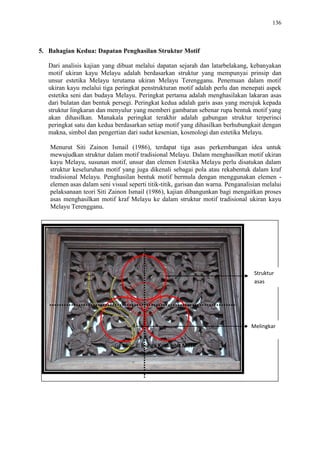 136
5. Bahagian Kedua: Dapatan Penghasilan Struktur Motif
Dari analisis kajian yang dibuat melalui dapatan sejarah dan latarbelakang, kebanyakan
motif ukiran kayu Melayu adalah berdasarkan struktur yang mempunyai prinsip dan
unsur estetika Melayu terutama ukiran Melayu Terengganu. Penemuan dalam motif
ukiran kayu melalui tiga peringkat penstrukturan motif adalah perlu dan menepati aspek
estetika seni dan budaya Melayu. Peringkat pertama adalah menghasilakan lakaran asas
dari bulatan dan bentuk persegi. Peringkat kedua adalah garis asas yang merujuk kepada
struktur lingkaran dan menyulur yang memberi gambaran sebenar rupa bentuk motif yang
akan dihasilkan. Manakala peringkat terakhir adalah gabungan struktur terperinci
peringkat satu dan kedua berdasarkan setiap motif yang dihasilkan berhubungkait dengan
makna, simbol dan pengertian dari sudut kesenian, kosmologi dan estetika Melayu.
Menurut Siti Zainon Ismail (1986), terdapat tiga asas perkembangan idea untuk
mewujudkan struktur dalam motif tradisional Melayu. Dalam menghasilkan motif ukiran
kayu Melayu, susunan motif, unsur dan elemen Estetika Melayu perlu disatukan dalam
struktur keseluruhan motif yang juga dikenali sebagai pola atau rekabentuk dalam kraf
tradisional Melayu. Penghasilan bentuk motif bermula dengan menggunakan elemen -
elemen asas dalam seni visual seperti titik-titik, garisan dan warna. Penganalisian melalui
pelaksanaan teori Siti Zainon Ismail (1986), kajian dibangunkan bagi mengaitkan proses
asas menghasilkan motif kraf Melayu ke dalam struktur motif tradisional ukiran kayu
Melayu Terengganu.
Struktur
asas
Melingkar
Gambar 1: Bunga Ketumbit Motif
 