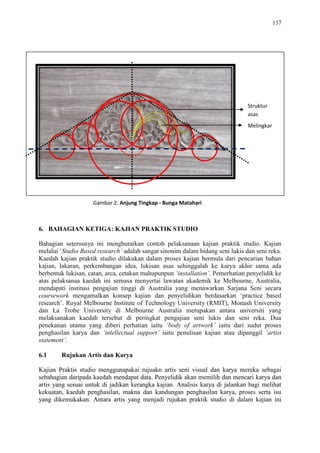 137
6. BAHAGIAN KETIGA: KAJIAN PRAKTIK STUDIO
Bahagian seterusnya ini menghuraikan contoh pelaksanaan kajian praktik studio. Kajian
melalui „Studio Based research’ adalah sangat sinonim dalam bidang seni lukis dan seni reka.
Kaedah kajian praktik studio dilakukan dalam proses kajian bermula dari pencarian bahan
kajian, lakaran, perkembangan idea, lukisan asas sehinggalah ke karya akhir sama ada
berbentuk lukisan, catan, arca, cetakan mahupunpun ‘installation’. Pemerhatian penyelidik ke
atas pelaksanaa kaedah ini semasa menyertai lawatan akademik ke Melbourne, Australia,
mendapati institusi pengajian tinggi di Australia yang menawarkan Sarjana Seni secara
coursework mengamalkan konsep kajian dan penyelidikan berdasarkan „practice based
research‟. Royal Melbourne Institute of Technology University (RMIT), Monash University
dan La Trobe University di Melbourne Australia merupakan antara universiti yang
melaksanakan kaedah tersebut di peringkat pengajian seni lukis dan seni reka. Dua
penekanan utama yang diberi perhatian iaitu ‘body of artwork’ iaitu dari sudut proses
penghasilan karya dan ‘intellectual support’ iaitu penulisan kajian atau dipanggil ‘artist
statement’.
6.1 Rujukan Artis dan Karya
Kajian Praktis studio menggunapakai rujuakn artis seni visual dan karya mereka sebagai
sebahagian daripada kaedah mendapat data. Penyelidik akan memilih dan mencari karya dan
artis yang sesuai untuk di jadikan kerangka kajian. Analisis karya di jalankan bagi melihat
kekuatan, kaedah penghasilan, makna dan kandungan penghasilan karya, proses serta isu
yang dikemukakan. Antara artis yang menjadi rujukan praktik studio di dalam kajian ini
Struktur
asas
Melingkar
Gambar 2: Anjung Tingkap - Bunga Matahari
 