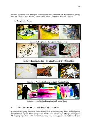 138
adalah Allayarham Tuan Haji Syed Shaharuddin Bakeri, Fatimah Chik, Sulaiman Esa, Assoc.
Prof. Dr Ruzaika Omar Basaree, Zainon Omar, Laura Cooperman dan Fred Tomalli.
6.2 Penghasilan Karya
Gambar 3: Penghasilan bertajuk Juxtapose-ism
Gambar 4: Penghasilan karya bertajuk Connectivity + Netwoking
Gambar 5: Penghasilan karya bertajuk Ombak Rindu
Gambar 6: Penghasilan karya bertajuk Monaviana
6.3 KENYATAAN ARTIS: SUMARDIANSHAH SILAH
Kesemua karya yang dihasilkan adalah bermotifkan motif baru yang direka melalui proses
pengstrukturan seperti dalam penghasilan struktur asas ukiran kayu Melayu Terengganu.
Media yang digunakan adalah Batik iaitu canting, lilin, damar, pewarna batik Ramazol, gula
 