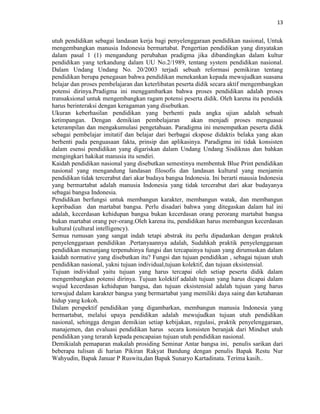 13
utuh pendidikan sebagai landasan kerja bagi penyelenggaraan pendidikan nasional, Untuk
mengembangkan manusia Indonesia bermartabat. Pengertian pendidikan yang dinyatakan
dalam pasal 1 (1) mengandung perubahan pradigma jika dibandingkan dalam kultur
pendidikan yang terkandung dalam UU No.2/1989, tentang system pendidikan nasional.
Dalam Undang Undang No. 20/2003 terjadi sebuah reformasi pemikiran tentang
pendidikan berupa penegasan bahwa pendidikan menekankan kepada mewujudkan suasana
belajar dan proses pembelajaran dan keterlibatan peserta didik secara aktif mengembangkan
potensi dirinya.Pradigma ini menggambarkan bahwa proses pendidikan adalah proses
transaksional untuk mengembangkan ragam potensi peserta didik. Oleh karena itu pendidik
harus berinteraksi dengan keragaman yang disebutkan.
Ukuran keberhasilan pendidikan yang berhenti pada angka ujian adalah sebuah
ketimpangan. Dengan demikian pembelajaran akan menjadi proses menguasai
keterampilan dan mengakumulasi pengetahuan. Paradigma ini menempatkan peserta didik
sebagai pembelajar imitatif dan belajar dari berbagai ekspose didaktis belaka yang akan
berhenti pada penguasaan fakta, prinsip dan aplikasinya. Paradigma ini tidak konsisten
dalam esensi pendidikan yang digariskan dalam Undang Undang Sisdiknas dan bahkan
mengingkari hakikat manusia itu sendiri.
Kaidah pendidikan nasional yang disebutkan semestinya membentuk Blue Print pendidikan
nasional yang mengandung landasan filosofis dan landasan kultural yang menjamin
pendidikan tidak tercerabut dari akar budaya bangsa Indonesia. Ini berarti mausia Indonesia
yang bermartabat adalah manusia Indonesia yang tidak tercerabut dari akar budayanya
sebagai bangsa Indonesia.
Pendidikan berfungsi untuk membangun karakter, membangun watak, dan membangun
kepribadian dan martabat bangsa. Perlu disadari bahwa yang ditegaskan dalam hal ini
adalah, kecerdasan kehidupan bangsa bukan kecerdasan orang perorang martabat bangsa
bukan martabat orang per-orang.Oleh karena itu, pendidikan harus membangun kecerdasan
kultural (cultural intelligency).
Semua rumusan yang sangat indah tetapi abstrak itu perlu dipadankan dengan praktek
penyelenggaraan pendidikan .Pertanyaannya adalah, Sudahkah praktik penyelenggaraan
pendidikan menunjang terpenuhinya fungsi dan tercapainya tujuan yang dirumuskan dalam
kaidah normative yang disebutkan itu? Fungsi dan tujuan pendidikan , sebagai tujuan utuh
pendidikan nasional, yakni tujuan individual,tujuan kolektif, dan tujuan eksistensial.
Tujuan individual yaitu tujuan yang harus tercapai oleh setiap peserta didik dalam
mengembangkan potensi dirinya. Tujuan kolektif adalah tujuan yang harus dicapai dalam
wujud kecerdasan kehidupan bangsa, dan tujuan eksistensial adalah tujuan yang harus
terwujud dalam karakter bangsa yang bermartabat yang memiliki daya saing dan ketahanan
hidup yang kokoh.
Dalam perspektif pendidikan yang digambarkan, membangun manusia Indonesia yang
bermartabat, melalui upaya pendidikan adalah mewujudkan tujuan utuh pendidikan
nasional, sehingga dengan demikian setiap kebijakan, regulasi, praktik penyelenggaraan,
manajemen, dan evaluasi pendidikan harus secara konsisten beranjak dari Mindset utuh
pendidikan yang terarah kepada pencapaian tujuan utuh pendidikan nasional.
Demikialah pemaparan makalah prosiding Seminar Antar bangsa ini, penulis sarikan dari
beberapa tulisan di harian Pikiran Rakyat Bandung dengan penulis Bapak Restu Nur
Wahyudin, Bapak Januar P Ruswita,dan Bapak Sunaryo Kartadinata. Terima kasih..
 