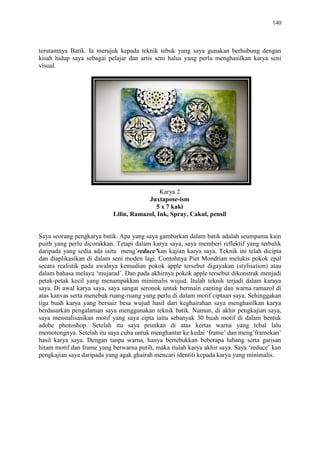 140
terutamnya Batik. Ia merujuk kepada teknik tebuk yang saya gunakan berhubung dengan
kisah hidup saya sebagai pelajar dan artis seni halus yang perlu menghasilkan karya seni
visual.
Karya 2
Juxtapose-ism
5 x 7 kaki
Lilin, Ramazol, Ink, Spray, Cakul, pensil
Saya seorang pengkarya batik. Apa yang saya gambarkan dalam batik adalah seumpama kain
puith yang perlu dicorakkan. Tetapi dalam karya saya, saya memberi reflektif yang terbalik
daripada yang sedia ada iaitu meng‟reduce’kan kajian karya saya. Teknik ini telah dicipta
dan diaplikasikan di dalam seni moden lagi. Contohnya Piet Mondrian melukis pokok epal
secara realistik pada awalnya kemudian pokok apple tersebut digayakan (stylisation) atau
dalam bahasa melayu „mujarad‟. Dan pada akhirnya pokok apple tersebut dikonstrak menjadi
petak-petak kecil yang menampakkan minimalis wujud. Itulah teknik terjadi dalam karaya
saya. Di awal karya saya, saya sangat seronok untuk bermain canting dan warna ramazol di
atas kanvas serta menebuk ruang-ruang yang perlu di dalam motif ciptaan saya. Sehinggakan
tiga buah karya yang bersaiz besa wujud hasil dari keghairahan saya menghasilkan karya
berdasarkan pengalaman saya menggunakan teknik batik. Namun, di akhir pengkajian saya,
saya menstalisasikan motif yang saya cipta iaitu sebanyak 30 buah motif di dalam bentuk
adobe photoshop. Setelah itu saya printkan di atas kertas warna yang tebal lalu
memotongnya. Setelah itu saya cuba untuk menghantar ke kedai „frame‟ dan meng‟framekan‟
hasil karya saya. Dengan tanpa warna, hanya bertebukkan beberapa lubang serta garisan
hitam motif dan frame yang berwarna putih, maka itulah karya akhir saya. Saya „reduce‟ kan
pengkajian saya daripada yang agak ghairah mencari identiti kepada karya yang minimalis.
 
