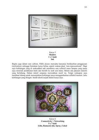 141
Karya 3
Shadow
1 x 1 kaki
Ink
Begitu juga dalam seni cubism, Pablo picaso mencipta karyanya berdasarkan penggayaan
(stylization) sehingga bentukan karya beliau seperti seakan-akan „non-representional‟. Bagi
saya kehilangan yang di maksudkan tadi membawa satu reflectif masa lampau yang mana
saya menolak pendekatan batik dan beralih ke arah seni halus. Belum ada pakaian (tekstil)
yang berlubang. Dalam tekstil umpama merosakkan motif itu. Tetapi walaupun saya
membuat lubang untuk menunjukkan kehilangn ianya menggambarkan reflektif memori. Iaitu
kehilangan yang diingati. Itulah teknik terjadi dalam karya saya.
Karya 4
Connectivity + Networking
5 x 7 kaki
Lilin, Ramazol, Ink, Spray, Cakul
 