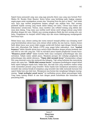 142
Seperti karya pensyarah yang saya yang juga penyelia thesis saya yang saya hormati Prof.
Madya Dr. Ruzaka Omar Basaree. Karya beliau yang berlubang pada tingkap umpama
angan-angan untuk mendapatkan sesuatu atau “dreaming from the past or future”. Jadi itulah
saya. Saya juga melihat pengalaman lampau sebagai satu anjakan baru. Dari seorang
pembatik kepada seorang yang masuk dalam bidang seni halus. Ukiran kayu bukan satu
dokumentasi semata-mata. Namun, ianya memberi satu reflektif tentang yang dahulu dan
masa akan datang. Yang mana saya melihat motif ukiran motif sebagai prinsip yang boleh
dikaitkan dengan diri saya. Dahulu saya seorang pengkarya Batik dan kini seorang artis seni
halus. Pengalaman itu menjadi refeltif hidup saya dan secara tidaklangsung mempengaruhi
hasil karya saya.
Dalam karya saya, elemen canting dan warna ramazol menjadi pilihan saya dismping motif
yang berstrukturkan ukiran kayu serta elemen tebuk tembus dia atas kanvas. Justeru elemen
batik dalam karya saya secara tidak snegaja seolah-oleh berkait rapat dengan falsafah awan
larat oleh Allayarham Pak Nakula (1978) yang sangat hebat maksudnya. Ayat “tumbuh
berpunca” dalam falsafah ukiran kayu melayu boleh dikaitkan dengan prinsip pembatik dari
satu titik ke satu titik yang lain. Titik itu mewakili punca kepada penghasilan sesuatu karya.
“Berpunca penuh rahsia” dalam konteks batik ianya seumpama perkembangan idea atau
stylization. Subjek matter adalah punca. Manakala persepsi diri terhadap penghasilan dan
perkembangan idea adalah rahsianya. “Tajam tidak menujah lawan” diumpamakan sebagai
lilin yang memisah warna dan memecah dua bahagian. Tapi saling berkaitan dan menyokong
antara satu sama lain. “Melilit tidak memaut kawan” seumpama pembahagian tempat dalam
batik seperti bahagian kepala kain, badan kain, dan kaki kain yang membawa makna setiap
corak memainkan peranan yang tersendiri. Kalau kepala kain mempunyai peranannya yang
tersendiri dan sentiasa berada di tempatnya yang tersendiri dan tidak memasuki kawasan lain
seperti badan kain atau kaki kain. Mempunyai rasa hormat dan menghargai bahagian masing-
masing. “tetapi melingkar penuh mesra” ini melibatkan proses dalam pencantingan batik.
Yang mana canting dilukis di atas kain dengan penuh kelembutan dan kemesraan oleh
pencanting batik.
karya 5
Monaviana
5 x 2 kaki
Ramazol, Gula, Garam
 