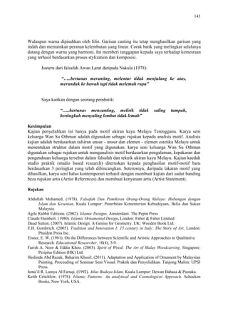 143
Walaupun warna dipisahkan oleh lilin. Garisan canting itu tetap menghasilkan garisan yang
indah dan memainkan peranan kelembutan yang linear. Corak batik yang melingkar selalunya
datang dengan warna yang harmoni. Ini memberi tanggapan kepada saya terhadap kemesraan
yang terhasil berdasarkan proses stylization dan komposisi.
Justeru dari falsafah Awan Larat daripada Nakula (1978):
“…..bertunas meranting, melentur tidak menjulang ke atas,
merunduk ke bawah tapi tidak melemah rupa”
Saya kaitkan dengan seorang pembatik:
“…..bertunas mencanting, melirik tidak saling tumpah,
bertingkah menyaling lembut tidak lemah”
Kesimpulan
Kajian penyelidikan ini hanya pada motif ukiran kayu Melayu Terengganu. Karya seni
keluarga Wan Su Othman adalah digunakan sebagai rujukan kepada analisis motif. Analisis
kajian adalah berdasarkan tafsiran unsur - unsur dan elemen - elemen estetika Melayu untuk
menentukan struktur dalam motif yang digunakan. karya seni keluarga Wan Su Othman
digunakan sebagai rujukan untuk menganalisis motif berdasarkan pengalaman, kepakaran dan
pengetahuan keluarga tersebut dalam falsafah dan teknik ukiran kayu Melayu. Kajian kaedah
studio praktik (studio based research) diteruskan kepada penghasilan motif-motif baru
berdasarkan 3 peringkat yang telah dibincangkan. Seterusnya, daripada lakaran motif yang
dihasilkan, karya seni halus kontemporari terhasil dengan membuat kajian dari sudut banding
beza rujukan artis (Artist References) dan membuat kenyataan artis (Artist Statement).
Rujukan
Abdullah Mohamed, (1978). Falsafah Dan Pemikiran Orang-Orang Melayu: Hubungan dengan
Islam dan Kesenian, Kuala Lumpur: Penerbitan Kementerian Kebudayaan, Belia dan Sukan
Malaysia.
Agile Rabbit Editions. (2002). Islamic Designs. Amsterdam: The Pepin Press
Claude Humbert. (1980). Islamic Ornamental Design. London: Faber & Faber Limited.
Daud Sutton. (2007). Islamic Design. A Genius for Geometry. UK: Wooden Book Ltd.
E.H. Gombrich. (2005). Tradition and Innovation I: 15 century in Italy: The Story of Art. London:
Phaidon Press Inc.
Eisner, E. W. (1981). On the Differences between Scientific and Artistic Approaches to Qualitative
Research. Educational Researcher, 10(4), 5-9.
Farish A. Noor & Eddin Khoo. (2003). Spirit of Wood: The Art of Malay Woodcarving. Singapore:
Periplus Edition (HK) Ltd.
Haslinda Abd Razak, Baharim Khusil. (2011). Adaptation and Application of Ornament by Malaysian
Painting. Proceeding of Seminar Seni Visual. Praktik dan Penyelidikan. Tanjong Malim: UPSI
Press.
Isma‟il R. Lamya Al Faruqi. (1992). Atlas Budaya Islam. Kuala Lumpur: Dewan Bahasa & Pustaka.
Keith Critchlow. (1976). Islamic Patterns: An analytical and Cosmological Approach. Schocken
Books, New York, USA.
 