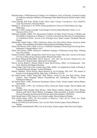 144
Khatijah Sanusi. (1996)Expression of Islamic Art in Malaysia: Unity in Diversity. Curatorial writing
of exhibition catalogue exhibition of Pengucapan Islam dalam Kesenian. Kuala Lumpur: Galeri
Petronas.
Laura Heyenga, Rob Ryan, Natalie Avella. (2011) Paper Cutting. Contemporary Artist Timeliless
Craft. San Francisco: Chronicle Books.
Marshall, C., & Rossman, G. B. (1999). Designing Qualitative Research (Third Edition ed.): Sage
Publication.
Marshall, J. (2007). Image as Insight: Visual Images in Practice-Based Research. Studies in Art
Education 49(1), 23-41.
Mohamad Tajuddin. (2005). The Discontinued Tradition of Malay Wood Carvings in Modern and
Post-Modern Architecture in Malaysia: A Failure to Develop the Discourse on Ornamentation
in Architectural Works. Journal of the Semangat Kayu. Kuala Lumpur: Penerbitan Muzium
Negara.
Muhammad Afandi Yahya. (1995). Simbolisme Dalam Seni Bina Rumah Melayu Kelantan, Kuala
Lumpur: Dewan Bahasa dan Pustaka and Kementerian Pendidikan Malaysia.
Jalaini Abu Hassan. (2011). Made to Process. Exhibition Catalogue of Processing Form Group Show.
Damansara: Chandan Gallery. P.4-5
Jalaini Abu Hassan. (2009). Bitumania. Exhibition Catalogue of Bitumania Group Show. Petaling
Jaya: Pace Gallery.
Norhaiza Noordin. (2005). Mengekalkan Motif Ukiran Kayu Tradisi Masa Kini. Journal of the Spirit
& Form in Malay Design. Kuala Lumpur: Muzium Seni Islam.
Nur Hanim Mohamed Khairuddin. (2011). Raja’ah . Seni, Idea, dan Kreativiti Sulaiman Esa dari
1950an-2011. Kuala Lumpur: Balai Seni Visual Negara.
Otto G. Ocvick, Robert E. Stinson, Philip O. Bone, David Cayton. (2001). Art Fundamentals. New
York: McGraw-Hill Higher Education.
Parmjit Singh, Chan Yuen Fook, Gurnam Kaur Sidhu. (2006). A Comprehensive Guide to Writing A
Research Proposal. Selangor: Venton Publishing.
Ramlan Abdullah. (2010) Practice Based Research in Art & Design, Why Not?. The Journal of
Faculty of Art & Design (INTI). Shah Alam: UiTM Press. P.41-45.
Siti Zainon Ismail. (2005). Meng‟Ukir‟ Budi Melayu. Journal of the Akal Budi Melayu. Kuala
Lumpur: Pusat Pengajian Bahasa Kesusasteraan dan Kebudayaan Melayu, Universiti
Kebangsaan Malaysia.
Siti Zainon Ismail. (1986), Rekabentuk Kraftangan Malayu Tradisi. Kuala Lumpur: Dewan Bahasa
dan Pustaka.
Siti Zainon Ismail. (1997). The Traditional Malay Handcraft. Kuala Lumpur: Dewan Bahasa dan
Pustaka.
Sumardianshah Silah, Ruzaika Omar Basaree, Abdul Shukor Hashim, Badrul Isa. (2011). Rekaan
Struktur pada Motif Ukiran Melayu Terenggganu. Paper presented at Seminar Antarabangsa
Warisan Nusantara dan Bicara Kraft Warisan. (pp.6) Kota Kinabalu: UMS Press.
Syed Ahmad Jamal. (1992). Rupa & Jiwa. Kuala Lumpur: Dewan Bahasa & Pustaka.
Syed Ahmad Jamal. (2007). The Encyclopedia of Malaysia: Crafts and the Visual Arts. Kuala
Lumpur: Archiopelago Press.
Zakaria Ali (1989) Seni dan Seniman: Esei-esei Seni Halus. Kuala Lumpur: Dewan Bahasa &
Pustaka.
Zainol Abidin Ahmad Shariff (1996). Seni & Kosmologi. Kuala Lumpur: Balai Seni Lukis Negara.
 