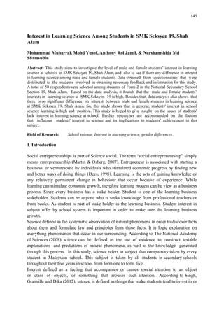 145
Interest in Learning Science Among Students in SMK Seksyen 19, Shah
Alam
Mohammad Mubarrak Mohd Yusof, Anthony Roi Jamil, & Nurshamshida Md
Shamsudin
Abstract: This study aims to investigate the level of male and female students‟ interest in learning
science at schools at SMK Seksyen 19, Shah Alam, and also to see if there any difference in interest
in learning science among male and female students. Data obtained from questionnaires that were
distributed to the students involved in obtaining necessary feedback and information for this study.
A total of 50 respondentswere selected among students of Form 2 in the National Secondary School
Section 19, Shah Alam. Based on the data analysis, it founds that the male and female students‟
interests in learning science at SMK Seksyen 19 is high. Besides that, data analysis also shows that
there is no significant difference on interest between male and female students in learning science
at SMK Seksyen 19, Shah Alam. So, this study shows that in general, students' interest in school
science learning is high and positive. This study is hoped to give insight on the issues of students'
lack interest in learning science at school. Further researches are recommended on the factors
that influence students' interest in science and its implications to students‟ achievement in this
subject.
Field of Research: School science, Interest in learning science, gender differences.
1. Introduction
Social entrepreneurships is part of Science social. The term “social entrepreneurship” simply
means entrepreneurship (Martin & Osberg, 2007). Entrepreneur is associated with starting a
business, or venturesome by individuals who stimulated economic progress by finding new
and better ways of doing things (Dees, 1998). Learning is the acts of gaining knowledge or
any relatively permanent change in behaviour that occur because of experience. While
learning can stimulate economic growth, therefore learning process can be view as a business
process. Since every business has a stake holder, Student is one of the learning business
stakeholder. Students can be anyone who is seeks knowledge from professional teachers or
from books. As student is part of stake holder in the learning business. Student interest in
subject offer by school system is important in order to make sure the learning business
growth.
Science defined as the systematic observation of natural phenomena in order to discover facts
about them and formulate law and principles from those facts. It is logic explanation on
everything phenomenon that occur in our surrounding. According to The National Academy
of Sciences (2008), science can be defined as the use of evidence to construct testable
explanations and predictions of natural phenomena, as well as the knowledge generated
through this process. In this study, science refers to subject that compulsory taken by every
student in Malaysian school. This subject is taken by all students in secondary schools
throughout their five years in school from form one to form five.
Interest defined as a feeling that accompanies or causes special attention to an object
or class of objects, or something that arouses such attention. According to Singh,
Granville and Dika (2012), interest is defined as things that make students tend to invest in or
 