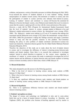 146
withdraw, and promote a variety of desirable outcomes in children (Renninger & Hidi, 2002).
In my research, the interest of students defined as in term students‟ feeling, attitude
and perception of students toward science. The enrolment of student in science, and also
the participation of student in science activities also indicates their interest in science.
Lacking of students‟ interest and enrolment in science will become the constraint for
Malaysia to become developed country, since Malaysia need students that excel in science to
ensure that the country‟s capital growth is in line with the vision and mission of the nation.
However, a study did by PISA (Program for International Student Assessment) found
that the level of students‟ interest in science amongst student in Malaysia is low and
Malaysia‟s student achievement in science is below the international score average (PISA,
2006). The Malaysia‟s student score ranking is at 52 out of 74 countries that undergo this
assessment and the Malaysian score average is 422, below the international average which is
463 (PISA, 2006).The government is taking this findings seriously and urged a committee
formed to study and find the possible solutions to this problem. The Committee
Studying the policy to solve problem of student enrolment and interest in science was
launch and chaired by Education director-general Tan Sri Abdul Ghafar Mahmud (National
Education Blueprint, 2013).
Therefore the objectives of this study are to study about the level of student interest
in science and to investigate the difference of interest in learning science between male
students and female students. Since there is no research that conducted to investigate
students‟ interest in school, therefore in respected to the current issues regarding to
enrollment of student in science stream, this study is conducted to investigate the level of
student interest and the difference of interest between male and female students in learning
science at chosen secondary school in Shah Alam, which is SMK Seksyen 19.
1.1 Research Questions
This study attempted to provide answers to the following questions
1. What is the level of interest in learning science among male students at SMK
Seksyen 19, Shah Alam?
2. What is the level of interest in learning science among female students at SMK Seksyen
19, Shah Alam?
3. Is there any significant difference between male students and female students on
interest in learning science among students at SMK Seksyen 19, Shah Alam?
1.2 Research Hypothesis
H0 : There is no significance difference between male students and female students‟
interest in learning science.
2. Students’ perception on science
The danger of science and technology are highlighted in tales and in some culture
belief also can be a factor of student interest in science. According to Demirbas and
Yagbasan (2005), this problem arise because of teaching approach used by teacher in
 
