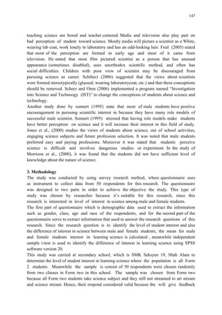147
teaching science are bored and teacher centered. Media and television also play part on
bad perception of student toward science. Mostly media will picture a scientist as a White,
wearing lab coat, work lonely in laboratory and has an odd-looking hair. Fred (2005) stated
that most of the perception are formed in early age and most of it came from
television. He stated that most film pictured scientist as a person that has unusual
appearance (sometimes disabled), uses unorthodox scientific method, and often has
social difficulties. Children with poor view of scientist may be discouraged from
pursuing science as career. Schibeci (2006) suggested that the views about scientists
were formed stereotypically (glassed, wearing laboratorycoat, etc.) and that these conceptions
should be removed. Scherz and Oren (2006) implemented a program named “Investigation
into Science and Technoogy (IST)” to change the conceptions of students about science and
technology.
Another study done by sonnert (1995) state that most of male students have positive
encouragement in pursuing scientific interest in because they have many role models of
successful male scientist. Sonnert (1995) stressed that having role models make students
have better perception on science and it will increase their interest in this field of study.
Jones et al., (2000) studies the views of students about science, out of school activities,
engaging science subjects and future profession selection. It was noted that male students
preferred easy and paying professions. Moreover it was stated that students perceive
science is difficult and involves dangerous studies or experiment. In the study of
Morrison et al., (2000), it was found that the students did not have sufficient level of
knowledge about the nature of science.
3. Methodology
The study was conducted by using survey research method, where questionnaire uses
as instrument to collect data from 50 respondents for this research. The questionnaire
was designed to two parts in order to achieve the objective the study. This type of
study was chosen by researcher because it‟s suitable for this research, since this
research is interested in level of interest in science among male and female students.
The first part of questionnaire which is demographic data used to extract the information
such as gender, class, age and race of the respondents, and for the second part of the
questionnaire serve to extract information that used to answer the research questions of this
research. Since the research question is to identify the level of student interest and also
the difference of interest in science between male and female students, the mean for male
and female students interest in learning science is calculated , meanwhile independent
sample t-test is used to identify the difference of interest in learning science using SPSS
software version 20.
This study was carried at secondary school, which is SMK Seksyen 19, Shah Alam to
determine the level of student interest in learning science where the population is all Form
2 students. Meanwhile the sample is consist of 50 respondents were chosen randomly
from two classes in Form two in this school. The sample was chosen from Form two
because all Form two students take science subject and they still not streamed to art stream
and science stream. Hence, their respond considered valid because the will give feedback
 
