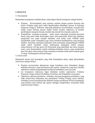 14
3. PENUTUP
3.1 Kesimpulan
Berdasarkan pemaparaan makalah diatas, maka dapatr ditarik kesimpulan sebagai berikut :
 Program Kewirausahaan yang sejatinya melekat dengan jurusan ekonomi dan
bisnis, Perlahan tetapi pasti mulai diperkenalkan diberbagai jurusan di beberapa
Perguruan Tinggi di Indonesia. Dan pada praktiknya, kewirausahaan menjadi mata
kuliah umum disetiap jurusan Dalam kuliah tersebut mahasiswa di berikan
pembelajaran mengenai konsep, kendala dan metode berwirausaha sejak dini.
 Penumbuhan wirausaha-wirausaha muda masih terkendala persoalan-persoalan
klasik yang justru tidak diselesaikan tuntas oleh pemerintah. Rumit dan mahalnya
pengurusan izin usaha menjadi hambatan awal ketika suatu UMKM mulai
menjalankan usaha. Perpajakan juga sering membuat ketidakpastian yang berujung
jebakan. Sementara dukungan perbankan utuk permodalan pengambangan UMKM
sudah relatif membaik, meski pelaksanaan dilapangan belum berjalan
mulus.Political will dan good will Pemerintah tetap diperlukan dan harus berjalan
nyata, serta diterjemahkan melalui kebijakan-kebijakan khusus yang memberikan
porsi dan akses seluas-luasnya bagi wirausaha-wirausaha muda untuk menjadi agent
of cange Pembangunan ekonomi bangsa
3.2 Saran-saran
Mengambil intisari dari kesimpulan yang telah disampaikan diatas, dapat dikemukakan
saran-saran sebagai berikut :
 Program kewirausahan diperguruan tinggi hendaknya terus dilanjutkan dengan
beberapa akselerasi, target pencapaian dan capaian kompetensi yang harus dimiliki
mahasiswa melalui pengembangan kurikulum pendidikan secara nasional.
 Uji kompetensi mahasiswa dapat dilakukan melalui implemetasi Tridarma
Perguruan Tinggi meliputi Pendidikan, Penelitian, dan Pengabdian masyarakat.
 Diperlukan repormasi pemikiran , kebijakan, dan penyelenggaraan pendidikan, yang
tidak semata-mata didasarkan atas pemahaman Undang Undang secara tekstual,
melainkan secara konstektual dan dilandasi dengan pemaknaan filosofis-pendagogis
yang berbasis nilai kultural dan agama sehingga menghasilkan wirausaaha muda
yang bermental religius..
 