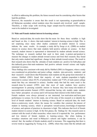 150
in effort to addressing this problem, the future research must be considering other factors that
lead this problem.
However, the researcher is aware that this result is not representing or generalizable to
all Malaysian secondary school students since this research only involved small sample.
Therefore, a wider scope with involving larger sample must be conducted if these issues
want to be studied or investigated.
5.1 Male and Female student interest in learning science
Based on analyzed data, the results show that the mean for these three variables is high
and based on this, it shows that male students‟ interest in learning science is high. This is
not surprising since many other studies conducted on student interest in science
indicate the same results. As example, a study did by Sorge et al., (2000) on student
interest in science shows that male students held positive attitude on science. In their
research, student interest is represented or determined by student attitude toward science.
The technique or research method that used in their study is pretest and posttest to
measure the changes in student attitude toward science and from their research, they found
that only males student had significant change in their attitude toward science. The result in
their research also shows that the attitudes of male students are positive for both phase and
this indirectly prove that male studentare had positive attitude toward science and highly
interested in science.
These findings also consistent with study did by Habibul (2001) in Singapore, where a study
was counducted on polytechnic and junior college students (pre-university students) and
their research‟s result shows that Polytechnic male students are the group most interested in
science. Habibul (2001) found that majority of male students respondent is highly
interested in science where 85.5% of polytechnic student and 77.8% of male junior college
stated that they are interested in science. Another study that had the same result is the
research done by sonnert (1995) state that most of male students have positive
encouragement in pursuing scientific interest in because they have many role models of
successful male scientist. Sonnert (1995) stressed that having role models make students
have better perception on science and it will increase their interest in this field of study.
Female students were always pictured as not interested, low motivation and have poor
performance in science. So in this study, one of the aims of this research is to identify the
level of female students‟ interest in learning science. Based on analyzed data, the result
shows a controversy result, where the means for variables that construct the interest of
student in learning science, which is perception toward science, knowledge of important
of science, and opinion of practices in classroom is high. This indicates that level of female
student interest in science is high. At the first glance, the findings for this research seem in
contrast with the result of other researches, where most of it reported the low performance
and low interest of female students in learning science. But when looking in
nowadays situations and trend in Malaysia‟s schools and higher institution, it can be
noticed that the number of female students enroll is increases. This suggesting that there is
reverse trend as suggesting by Yoong et al., (2004), where they states that the attitude and
 