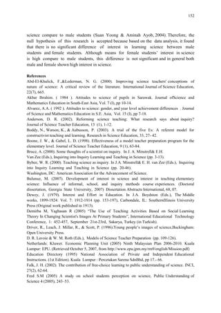 152
science compare to male students (Suan Yoong & Aminah Ayob, 2004). Therefore, the
null hypothesis of this research is accepted because based on the data analysis, it found
that there is no significant difference of interest in learning science between male
students and female students. Although means for female students‟ interest in science
is high compare to male students, this difference is not significant and in general both
male and female shown high interest in science.
References
Abd-El-Khalick, F.,&Lederman, N. G. (2000). Improving science teachers' conceptions of
nature of science: A critical review of the literature. International Journal of Science Education,
22(7), 665.
Akbar Ibrahim. ( 1984 ). Attitudes to science of pupils in Sarawak. Journal ofScience and
Mathematics Education in South-East Asia, Vol. 7 (l), pp 10-14.
Alvarez, A.A. ( 1992 ). Attitudes to science: gender, and year level achievement differences . Journal
of Science and Mathematics Education in S.E. Asia, Vol. 15 (I), pp 7-18.
Anderson, D. R. (2002). Reforming science teaching: What research says about inquiry?
Journal of Science Teacher Education, 13 (1), 1-12.
Boddy, N., Watson, K., & Aubusson, P. (2003). A trial of the five Es: A referent model for
constructivist teaching and learning. Research in Science Education, 33, 27- 42.
Boone, J. W., & Gabel, L. D. (1998). Effectiveness of a model teacher preparation program for the
elementary level. Journal of Science Teacher Education, 9 (1), 63-84.
Bruce, A. (2000). Some thoughts of a scientist on inquiry. In J. A. Minstrell& E.H.
Van Zee (Eds.), Inquiring into Inquiry Learning and Teaching in Science (pp. 3-13).
Bybee, W. R. (2000). Teaching science as inquiry. In J.A. Minstrell& E. H. van Zee (Eds.), Inquiring
into Inquiry Learning and Teaching in Science (pp. 20-46).
Washington, DC: American Association for the Advancement of Science.
Bulunuz, M. (2007). Development of interest in science and interest in teaching elementary
science: Influence of informal, school, and inquiry methods course experiences. (Doctoral
dissertation, Georgia State University, 2007) Dissertation Abstracts International, 68, 07.
Dewey, J. (1979). Interest and Effort in Education. In J.A. Boydston (Eds.), The Middle
works, 1899-1924: Vol. 7: 1912-1914 (pp. 153-197), Carbondale, IL: SouthernIllinois University
Press (Original work published in 1913).
Demirba M, Yagbasan R (2005) “The Use of Teaching Activities Based on Social Learning
Theory In Changing Scientist's Images At Primary Students”, International Educational Technology
Conference, 1: 452-457, September 21st-23rd, Sakarya, Turkey (in Turkish).
Driver, R., Leach, J. Millar, R., & Scott, P. (1996).Young people‟s images of science,Buckingham:
Open University Press.
D. R. Lavoie & W. M. Roth (Eds.), Models of Science Teacher Preparation (pp. 109-126).
Netherlands: Kluwer. Economic Planning Unit (2005) Ninth Malaysian Plan 2006-2010. Kuala
Lumpur: EPU. (Retrieved October 5, 2007, from http://www.epu.jpm.my/rm9/english/Mission.pdf)
Education Directory (1995) National Association of Private and Independent Educational
Instructions. (1st Edition). Kuala Lumpur : Percetakan Sarena SdnBhd, pp 17.- 66.
Falk, J. H. (2002). The contribution of free-choice learning to public understanding of science. INCI,
27(2), 62-64.
Fred S.M (2005) A study on school students perception on science, Public Understanding of
Science 4 (2005), 243–53.
 