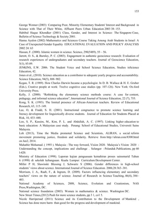 153
George Wenner (2003) Comparing Poor, Minority Elementary Students' Interest and Background in
Science with That of Their White, Affluent Peers Urban Education 2003 38: 153.
Habibul Haque Khondker (2001) Class, Gender, and Interest in Science: The Singapore Case,
Bulletin of Science Technology & Society 2001.
Hanna Ayalon (2002) Mathematics and Sciences Course Taking Among Arab Students in Israel: A
Case of Unexpected Gender Equality EDUCATIONAL EVALUATION AND POLICY ANALYSIS
2002 24: 63
Hassan, F. (2000). Islamic women in science. Science, 290(5489), 55 – 56.
Jarrett, O. S., & Burnley, P. C. (2003). Engagement in authentic geoscience research: Evaluation of
research experiences of undergraduates and secondary teachers. Journal of Geoscience Education,
5(1), 85-89.
JENKINS, E.W. 2006. The Student Voice and School Science Education, Studies inScience
Education, 42.
Jones et al., (2010). Science education as a contributor to adequate yearly progress and accountability.
Science Education, 94(5), 888–902.
Kegan, T. R. (1989). How Charles Darwin became a psychologist. In D. B. Wallace & H. E. Gruber
(Eds.), Creative people at work: Twelve cognitive case studies (pp. 107-126). New York: Ox-ford
University Press.
Kelly, J. (2000). “Rethinking the elementary science methods course: A case for content,
pedagogy, and informal science education”, International Journal of Science Education, 22 (7), 755.
Kong, S. K. (1993). The limited presence of African-American teachers. Review of Educational
Research, 63, 115–149.
Lee, O, & Fradd, S. H. (2001). Instructional congruence to promote science learning and
literacy development for linguistically diverse students. Journal of Education for Students Placed at
Risk, 10, 433–440.
Loo, S. P., Kassim, M., Kim, P. L. and Abdullah, A. C. (1997). Linking higher education to
basic education: A Malaysian case study. Penang: School of Educational Studies, Universiti Sains
Malaysia.
Loh (2013), Time the Media promoted Science and Scientists, ALIRAN, a social reform
movement promoting justice, freedom and solidarity. Retrieve from http://aliran.com/8300.html
on Jan2, 2014.
Mahathir Mohamad. ( 1993 ). Malaysia : The way forward, Vision 2020. Malaysia‟s Vision 2020 :
Understanding the concept, implications and challenge . Selangor : Pelanduk Publications, pp 40
l-420.
Ministry of Education (1998). Laporan kajian penguasaan kemahiran proses sainsmurid Tahun
6 (1998) di sekolah kebangsaan. Kuala Lumpur: Curriculum Development Center.
Miller P H, Slawinski Blessing J, Schwartz S (2006). Gender differences in high-school
students‟ views about science. International Journal of Science Education. 2006;28:363–381.
Morrison, J. A., Raab, F., & Ingram, D. (2009). Factors influencing elementary and secondary
teachers‟ views on the nature of science. Journal of Research in Science Teaching, 46(4), 384–
403.
National Academy of Sciences, 2008, Science, Evolution and Creationism, NAS
Press,Washington, DC.
National science foundation (2003). Women in mathematics & science. Washington DC.
New Street Times,(2012) Push for more science students, pp 3 1, co1 5.
Nicole Harripersad (2011) Science and its Contribution to the Development of Mankind ,
Science has done more harm than good for the progress and development of mankind.
 