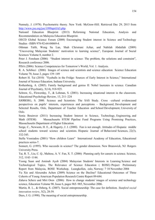 154
Nunnaly, J. (1978). Psychometric theory. New York: McGraw-Hill. Retrieved Dec 29, 2013 from
http://www.joe.org/joe/1999april/tt3.php.
Natioanl Education Blueprint (2013) Reforming National Education, Analysis and
Recommendation on Malaysia Education Blueprint.
OECD Global Science Forum (2008) Encouraging Student interest in Science and Technology
Studies –ISBN 978-92-64-04069-4.
Othman Talib, Wong Su Lan, Shah Christrani Azhar, and Nabilah Abdullah (2009)
“Uncovering Malaysian Students‟ motivation to learning science”, European Journal of Social
Sciences Volume 8, number 2.
Peter J. Fensham (2006) “Student interest in science: The problem, the solutions and constraint”,
Research conference 2006.
PISA (2006): Science Competencies for Tomorrow‟s World, Vol. 1: Analysis.
R. A. Schibeci (2006) Images of science and scientists and science education Science Education
Volume 70, Issue 2, pages 139–149
Robert H. Tai (2010) "Eyeballs in the Fridge: Sources of Early Interest in Science," International
Journal of Science Education, Indiana University.
Rothenberg, A. (2005). Family background and genius II: Nobel laureates in science. Canadian
Journal of Psychiatry, 5(14), 918-925.
Schraw, G., Flowerday, T., & Lehman, S. (2001). Increasing situational interest in the classroom.
Educational Psychology Review, 13, 211–224
SJØBERG, S. 2000. Science and Scientists: The SAS Study. Cross –cultural evidenceand
perspectives on pupils‟ interests, experiences and perceptions – Background, Development and
Selected Results, Oslo, Department of Teacher Education and School Development, University of
Oslo.
Sonia Bouinver (2011) Increasing Student Interest in Science, Technology, Engineering, and
Math (STEM) Massachusetts STEM Pipeline Fund Programs Using Promising Practices,
Massachusetts Department of Higher Education.
Sorge, C., Newsom, H. E., & Hagerty, J. J. (2000). Fun is not enough: Attitudes of Hispanic middle
school students toward science and scientists. Hispanic Journal of Behavioral Sciences, 22(3),
332-345.
Stella Vosniadou (2001) “How children Learn” International Academy of Education, Educational
practices series-7.
Sonnert, G. (1995). Who succeeds in science? The gender dimension. New Brunswick, NJ: Rutgers
University Press.
Tai, R. T., Liu, C. Q., Maltese, A. V. Fan, X. T. (2006) Planning early for careers in science. Science,
312, 1143–1144.
Yoong Suan and Aminah Ayob (2004) Malaysian Students' Interests in Learning Science and
Technological Topics, The Relevance of Science Education ( ROSE) Project· Preliminary
Report from Malaysia, ROSE Workshop, Leangkollen, oslo, Norway: 7·10 November 2004
Yu Xie and Alexendra Achen (2009) Science on the Decline? Educational Outcomes of Three
Cohorts of Young American Population Research Centre Report 09-684.
Zahava Scherz and Miri Oren (2006) How to change students' images of science and technology
science, Education Volume 90, Issue 6, pages 965–985, November 2006.
Martin, R. L., & Osberg, S. (2007). Social entrepreneurship: The case for definition. Stanford social
innovation review, 5(2), 28-39.
Dees, J. G. (1998). The meaning of social entrepreneurship.
 
