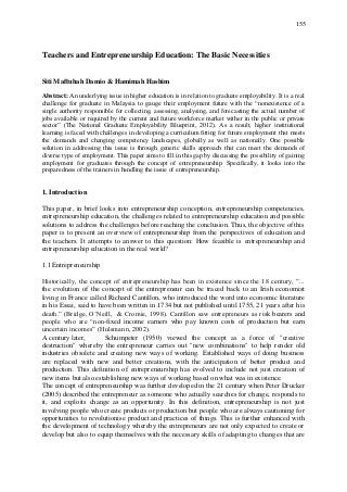 155
Teachers and Entrepreneurship Education: The Basic Necessities
Siti Maftuhah Damio & Hamimah Hashim
Abstract: An underlying issue in higher education is in relation to graduate employability. It is a real
challenge for graduate in Malaysia to gauge their employment future with the “nonexistence of a
single authority responsible for collecting, assessing, analysing, and forecasting the actual number of
jobs available or required by the current and future workforce market wither in the public or private
sector” (The National Graduate Employability Blueprint, 2012). As a result, higher institutional
learning is faced with challenges in developing a curriculum fitting for future employment that meets
the demands and changing competency landscapes, globally as well as nationally. One possible
solution in addressing this issue is through generic skills approach that can meet the demands of
diverse type of employment. This paper aims to fill in this gap by discussing the possibility of gaining
employment for graduates through the concept of entrepreneurship. Specifically, it looks into the
preparedness of the trainers in handling the issue of entrepreneurship.
1. Introduction
This paper, in brief looks into entrepreneurship conception, entrepreneurship competencies,
entrepreneurship education, the challenges related to entrepreneurship education and possible
solutions to address the challenges before reaching the conclusion. Thus, the objective of this
paper is to present an overview of entrepreneurship from the perspectives of education and
the teachers. It attempts to answer to this question: How feasible is entrepreneurship and
entrepreneurship education in the real world?
1.1 Entrepreneurship
Historically, the concept of entrepreneurship has been in existence since the 18 century, ”...
the evolution of the concept of the entrepreneur can be traced back to an Irish economist
living in France called Richard Cantillon, who introduced the word into economic literature
in his Essai, said to have been written in 1734 but not published until 1755, 21 years after his
death.” (Bridge, O‟Neill, & Cromie, 1998). Cantillon saw entrepreneurs as risk bearers and
people who are “non-fixed income earners who pay known costs of production but earn
uncertain incomes” (Hulsmann, 2002).
A century later, Schumpeter (1950) viewed the concept as a force of "creative
destruction" whereby the entrepreneur carries out "new combinations" to help render old
industries obsolete and creating new ways of working. Established ways of doing business
are replaced with new and better creations, with the anticipation of better product and
production. This definition of entrepreneurship has evolved to include not just creation of
new items but also establishing new ways of working based on what was in existence.
The concept of entrepreneurship was further developed in the 21 century when Peter Drucker
(2005) described the entrepreneur as someone who actually searches for change, responds to
it, and exploits change as an opportunity. In this definition, entrepreneurship is not just
involving people who create products or production but people who are always cautioning for
opportunities to revolutionise product and practices of things. This is further enhanced with
the development of technology whereby the entrepreneurs are not only expected to create or
develop but also to equip themselves with the necessary skills of adapting to changes that are
 