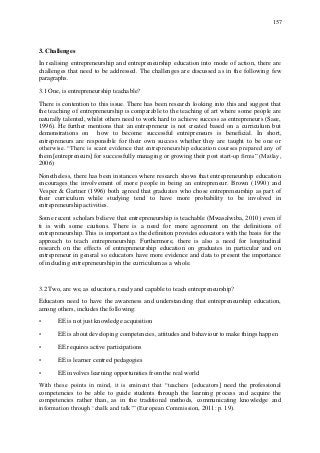 157
3. Challenges
In realising entrepreneurship and entrepreneurship education into mode of action, there are
challenges that need to be addressed. The challenges are discussed as in the following few
paragraphs.
3.1 One, is entrepreneurship teachable?
There is contention to this issue. There has been research looking into this and suggest that
the teaching of entrepreneurship is comparable to the teaching of art where some people are
naturally talented, whilst others need to work hard to achieve success as entrepreneurs (Saee,
1996). He further mentions that an entrepreneur is not created based on a curriculum but
demonstrations on how to become successful entrepreneurs is beneficial. In short,
entrepreneurs are responsible for their own success whether they are taught to be one or
otherwise. “There is scant evidence that entrepreneurship education courses prepared any of
them [entrepreneurs] for successfully managing or growing their post start-up firms” (Matlay,
2006)
Nonetheless, there has been instances where research shows that entrepreneurship education
encourages the involvement of more people in being an entrepreneur. Brown (1990) and
Vesper & Gartner (1996) both agreed that graduates who chose entrepreneurship as part of
their curriculum while studying tend to have more probability to be involved in
entrepreneurship activities.
Some recent scholars believe that entrepreneurship is teachable (Mwasalwiba, 2010) even if
ti is with some cautions. There is a need for more agreement on the definitions of
entrepreneurship. This is important as the definition provides educators with the basis for the
approach to teach entrepreneurship. Furthermore, there is also a need for longitudinal
research on the effects of entrepreneurship education on graduates in particular and on
entrepreneur in general so educators have more evidence and data to present the importance
of including entrepreneurship in the curriculum as a whole.
3.2 Two, are we, as educators, ready and capable to teach entrepreneurship?
Educators need to have the awareness and understanding that entrepreneurship education,
among others, includes the following:
• EE is not just knowledge acquisition
• EE is about developing competencies, attitudes and behaviour to make things happen
• EE requires active participations
• EE is learner centred pedagogies
• EE involves learning opportunities from the real world
With these points in mind, it is eminent that “teachers [educators] need the professional
competencies to be able to guide students through the learning process and acquire the
competencies rather than, as in the traditional methods, communicating knowledge and
information through „chalk and talk‟” (European Commission, 2011: p. 19).
 