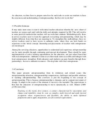 158
As educators, we then have to prepare ourselves for such tasks to assist our students to have
the awareness and understanding of entrepreneurship. Just how do we do this?
3.3 Possible Solutions
It may make more sense to start it with initial teacher education whereby the new cohort of
teachers are expose and instil with the skills and attitudes required for EE. This will involve
in some practical methods that teachers will use with their students. Methodologically, these
in-service teachers need to learn the approach in teaching entrepreneurship, which may be
slightly different from what they are majoring in. To strengthen this methodology, these in-
service teachers need to have access to authentic tasks, where they can have hands on
experience to the whole concept. Internship and placements of teachers with entrepreneurs
are encouraged.
Among the servicing educators, opportunities to understand and experience entrepreneurship
can be made possible through continuing professional development. There should be more
implementation of active learning opportunities for the educators, not just school based but
with real entrepreneurs. Authentic resources are then made more accessible and linkages with
local entrepreneurs strengthen. Both educators and students can gain benefits through these
partnerships. Access to authentic resources - Develop links with local entrepreneurs.
3.4 Conclusion
This paper presents entrepreneurship from its definition and related issues like
entrepreneurship education, entrepreneurship competencies, challenges and possible solutions
to teaching entrepreneurship. This overview is just the beginning to the concept of
entrepreneurship. This is because entrepreneurship is dynamic and in constant movement of
change. It adapts to the needs of the moment if success is the intended. The expectations is
thus that the educators of entrepreneurship to move dynamically as well. Menter (2009:
p.188) states that:
Teaching in the twenty first century, a century characterized by uncertainty and
change and instability, must be seen as complex, multi layered and multi faceted
occupation where responsiveness and flexibility, the ability to make informed
judgements and to apply imagination, are all essential requirements.
 