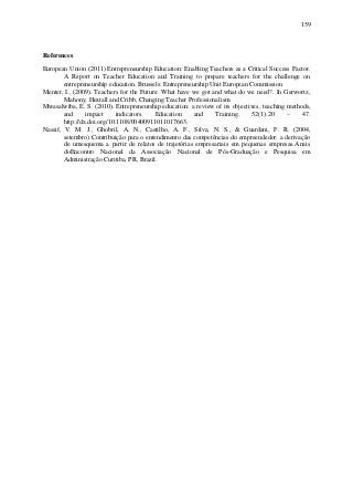 159
References
European Union (2011) Entrepreneurship Education: Enabling Teachers as a Critical Success Factor.
A Report on Teacher Education and Training to prepare teachers for the challenge on
entrepreneurship education. Brussels: Entrepreneurship Unit European Commission
Menter, I., (2009). Teachers for the Future: What have we got and what do we need?. In Gerwortz,
Mahony, Hextall and Cribb, Changing Teacher Professionalism.
Mwasalwiba, E. S. (2010). Entrepreneurship education: a review of its objectives, teaching methods,
and impact indicators. Education and Training. 52(1).20 – 47.
http://dx.doi.org/10.1108/00400911011017663.
Nassif, V. M. J., Ghobril, A. N., Castilho, A. F., Silva, N. S., & Guardani, F. R. (2004,
setembro).Contribuição para o entendimento das competências do empreendedor: a derivação
de umesquema a partir de relatos de trajetórias empresariais em pequenas empresas.Anais
doEncontro Nacional da Associação Nacional de Pós-Graduação e Pesquisa em
Administração Curitiba, PR, Brazil.
 