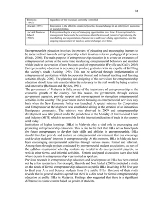 18
Timmons
(1992)
regardless of the resources currently controlled
Drucker (1995) Innovation is the effort to create purposeful, focused change in an enterprise's economic
or social potential.
Harvard Business
School
(2002)
Entrepreneurship is a way of managing opportunities over time. It is an approach to
management that entails the continuous identification and pursuit of opportunity, the
marshalling and organization of resources to address evolving opportunities, and the
ongoing reassessment of needs as context changes over time.
Entrepreneurship education involves the process of educating and encouraging learners to
be more inclined towards entrepreneurship which involves relevant pedagogical processes
(Binks, 2006). The main purpose of entrepreneurship education is to create an awareness of
entrepreneurial culture at the same time inculcating entrepreneurial behaviors and mindset
which leads to the creation of new business and job opportunities (Fayolle and Gailly 2005)
Entrepreneurship education is necessary to produce graduates who are capable of fulfilling
the society‟s needs (Rushing 1990). This can be achieved through implementation of
entrepreneurial curriculum which incorporates formal and informal teaching and learning
activities (Boyle, 2007). The planning and designing of the curriculum for entrepreneurship
education should take into consideration the relevancy to the real world by being creative
and innovative (Robinson and Haynes, 1991).
The government of Malaysia is fully aware of the importance of entrepreneurship to the
economic growth of the country. For this reason, the government, through various
government agencies, provide support and encouragement to strengthen entrepreneurial
activities in the country. The government started focusing on entrepreneurial activities way
back when the New Economic Policy was launched. A special ministry for Cooperation
and Entrepreneurial Development was established aiming at the creation of an industrious
Bumiputera community. The ministry was absolved in 2009 and entrepreneurship
development was later placed under the jurisdiction of the Ministry of International Trade
and Industry (MITI) which is responsible for the internationalization of trade in the country
until today.
Institutions of higher learnings (IHLs) in Malaysia play a vital role in encouraging and
promoting entrepreneurship education. This is due to the fact that IHLs act as launchpads
for future entrepreneurs to develop their skills and abilities in entrepreneurship. IHLs
should therefore provide and nurture an entrepreneurial environment that can encourage
and develop students‟ interests in entrepreneurship. At this moment, IHLs in Malaysia have
been encouraging entrepreneurial activities through various means, formal and informal.
Among them through projects conducted by entrepreneurial student associations, as part of
the syllabus requirement whereby students are needed to do entrepreneurial projects, as
well as other formal and informal activities. Forums and panel discussions were also held
where experts in entrepreneurship were invited as speakers.
Previous research in entrepreneurship education and development at IHLs has been carried
out by a few researchers. For example, Haniroh and Nor Aishah (2009) conducted a study
on the needs of formal entrepreneurship education at public IHLs involving 1558 first year
to final year Arts and Science students from five public IHLs. Outcome of their study
reveals that in general students agreed that there is a dire need for formal entrepreneurship
education at public IHLs in Malaysia. Findings also suggested that there is a significant
difference in course content based on gender of students.
 