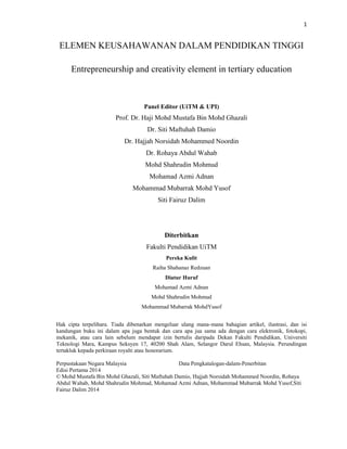 1
ELEMEN KEUSAHAWANAN DALAM PENDIDIKAN TINGGI
Entrepreneurship and creativity element in tertiary education
Panel Editor
Prof. Dr. Haji Mohd Mustafa Bin Mohd Ghazali
Dr. Siti Maftuhah Damio
Dr. Hajjah Norsidah Mohammed Noordin
Dr. Rohaya Abdul Wahab
Mohamad Azmi Adnan
Mohammad Mubarrak Mohd Yusof
Mohd Shahrudin Mohmud
Siti Fairuz Dalim
Diterbitkan
Fakulti Pendidikan UiTM
Pereka Kulit
Raiha Shahanaz Redzuan
Diatur Huruf
Mohamad Azmi Adnan
Mohd Shahrudin Mohmud
Mohammad Mubarrak MohdYusof
Hak cipta terpelihara. Tiada dibenarkan mengeluar ulang mana-mana bahagian artikel, ilustrasi, dan isi
kandungan buku ini dalam apa juga bentuk dan cara apa jua sama ada dengan cara elektronik, fotokopi,
mekanik, atau cara lain sebelum mendapat izin bertulis daripada Dekan Fakulti Pendidikan, Universiti
Teknologi Mara, Kampus Seksyen 17, 40200 Shah Alam, Selangor Darul Ehsan, Malaysia. Perundingan
tertakluk kepada perkiraan royalti atau honorarium.
Perpustakaan Negara Malaysia Data Pengkatalogan-dalam-Penerbitan
Edisi Pertama 2014
© Mohd Mustafa Bin Mohd Ghazali, Siti Maftuhah Damio, Hajjah Norsidah Mohammed Noordin, Rohaya
Abdul Wahab, Mohamad Azmi Adnan, Mohammad Mubarrak Mohd Yusof, Mohd Shahrudin Mohmud, Siti
Fairuz Dalim 2014
 