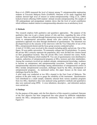 19
Reza et al, (2009) measured the level of interest among 71 entrepreneurship engineering
students at Universiti Malaysia Perlis (UniMAP). Outcome of his study suggested that
students showed high level of interest in techno-entrepreneurship. Ching et al., (2001)
looked at factors affecting UKM students‟ attitude towards entrepreneurship. His sample of
100 undergraduate and postgraduate students shows that the level of social contribution
which influence students interest in entrepreneurship education was at satisfactory level.
3. Methods
This research employs both qualitative and quantitave approaches. The purpose of the
qualitative data was to get a clearer picture of why and how, regarding the aims of the
research. Data was collected through brainstorming sessions, interviews and focus groups.
Visits to entrepreneurial universities abroad were also carried out. Meanwhile, the
quantitative approach was done through distribution of questionnaires. The intrument was
developed based on the outcome of the interviews with the Vice Chancellor of one of the
IHLs, entrepreneurial alumni and the focus group sessions conducted earlier.
A total of 118 IHLs were involved in this research including public and private. Out of this
figure, 20 were public universities, 70 community colleges and 28 polytechnics. To ensure
the private IHLs correctly represent the population, they were divided into clusters based
on their geographical location. Thus the private IHLs were clustered into zones; North,
East, and South Malaysia which totalled 98. Two sets of questionnaires were distributed to
students, authorities of entrepreneurial programs at IHLs, lecturers and other stakeholders.
Among the constructs involved are students attitude, entrepreneurial knowledge, readiness
to become an entrepreneur and entrepreneurship ecosystem. Variables used to gauge
entrepreneurship education knowledge among administrators of entrepreneurial centres at
IHLs include entrepreneurial ecosystem, challenges faced by the IHLs, development of
entrepreneurial programs. As mentioned earlier, this paper focuses on the issues and
challenges faced by the IHLs.
A pilot study was conducted at two IHLs situated in the East Coast of Malaysia. The
purpose of the pilot study was to gauge the reliability of the instrument. Questionnaires
were distributed to a small sample, randomly selected from various academic programs
from two IHLs. Qualitative data were analysed using qualitative methods and quantitative
data were analysed using SPSS. A cross tabulation, descriptive , and inferential analysis
were carried out.
4. Findings
For the purpose of this paper, only the first objective of this research is explored. Outcome
of the first objective has been catagorized into roles played by diffferent stakeholders
namely the IHLs, entrepreneurs and the community. These categories are exhibited in
Figure 4.1
 