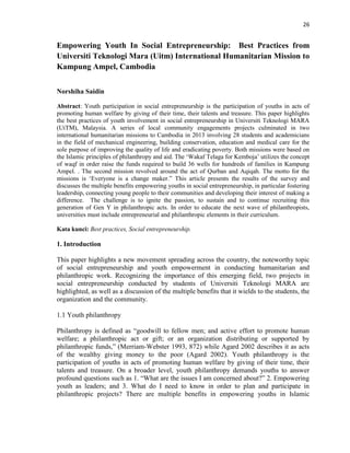 26
Empowering Youth In Social Entrepreneurship: Best Practices from
Universiti Teknologi Mara (Uitm) International Humanitarian Mission to
Kampung Ampel, Cambodia
Norshiha Saidin
Abstract: Youth participation in social entrepreneurship is the participation of youths in acts of
promoting human welfare by giving of their time, their talents and treasure. This paper highlights
the best practices of youth involvement in social entrepreneurship in Universiti Teknologi MARA
(UiTM), Malaysia. A series of local community engagements projects culminated in two
international humanitarian missions to Cambodia in 2013 involving 28 students and academicians
in the field of mechanical engineering, building conservation, education and medical care for the
sole purpose of improving the quality of life and eradicating poverty. Both missions were based on
the Islamic principles of philanthropy and aid. The „Wakaf Telaga for Kemboja‟ utilizes the concept
of waqf in order raise the funds required to build 36 wells for hundreds of families in Kampung
Ampel. . The second mission revolved around the act of Qurban and Aqiqah. The motto for the
missions is „Everyone is a change maker.” This article presents the results of the survey and
discusses the multiple benefits empowering youths in social entrepreneurship, in particular fostering
leadership, connecting young people to their communities and developing their interest of making a
difference. The challenge is to ignite the passion, to sustain and to continue recruiting this
generation of Gen Y in philanthropic acts. In order to educate the next wave of philanthropists,
universities must include entrepreneurial and philanthropic elements in their curriculum.
Kata kunci: Best practices, Social entrepreneurship.
1. Introduction
This paper highlights a new movement spreading across the country, the noteworthy topic
of social entrepreneurship and youth empowerment in conducting humanitarian and
philanthropic work. Recognizing the importance of this emerging field, two projects in
social entrepreneurship conducted by students of Universiti Teknologi MARA are
highlighted, as well as a discussion of the multiple benefits that it wields to the students, the
organization and the community.
1.1 Youth philanthropy
Philanthropy is defined as “goodwill to fellow men; and active effort to promote human
welfare; a philanthropic act or gift; or an organization distributing or supported by
philanthropic funds,” (Merriam-Webster 1993, 872) while Agard 2002 describes it as acts
of the wealthy giving money to the poor (Agard 2002). Youth philanthropy is the
participation of youths in acts of promoting human welfare by giving of their time, their
talents and treasure. On a broader level, youth philanthropy demands youths to answer
profound questions such as 1. “What are the issues I am concerned about?” 2. Empowering
youth as leaders; and 3. What do I need to know in order to plan and participate in
philanthropic projects? There are multiple benefits in empowering youths in Islamic
 