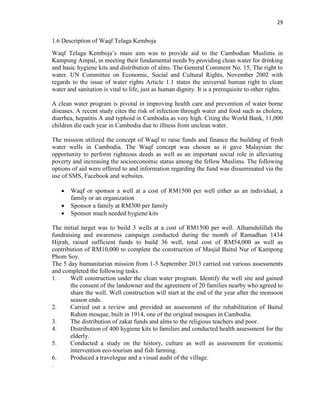 29
1.6 Description of Waqf Telaga Kemboja
Waqf Telaga Kemboja‟s main aim was to provide aid to the Cambodian Muslims in
Kampung Ampal, in meeting their fundamental needs by providing clean water for drinking
and basic hygiene kits and distribution of alms. The General Comment No. 15, The right to
water. UN Committee on Economic, Social and Cultural Rights, November 2002 with
regards to the issue of water rights Article 1.1 states the universal human right to clean
water and sanitation is vital to life, just as human dignity. It is a prerequisite to other rights.
A clean water program is pivotal in improving health care and prevention of water borne
diseases. A recent study cites the risk of infection through water and food such as cholera,
diarrhea, hepatitis A and typhoid in Cambodia as very high. Citing the World Bank, 11,000
children die each year in Cambodia due to illness from unclean water.
The mission utilized the concept of Waqf to raise funds and finance the building of fresh
water wells in Cambodia. The Waqf concept was chosen as it gave Malaysian the
opportunity to perform righteous deeds as well as an important social role in alleviating
poverty and increasing the socioeconomic status among the fellow Muslims. The following
options of aid were offered to and information regarding the fund was disseminated via the
use of SMS, Facebook and websites.
 Waqf or sponsor a well at a cost of RM1500 per well either as an individual, a
family or an organization
 Sponsor a family at RM300 per family
 Sponsor much needed hygiene kits
The initial target was to build 3 wells at a cost of RM1500 per well. Alhamdulillah the
fundraising and awareness campaign conducted during the month of Ramadhan 1434
Hijrah, raised sufficient funds to build 36 well, total cost of RM54,000 as well as
contribution of RM10,000 to complete the construction of Masjid Baitul Nur of Kampong
Phom Soy.
The 5 day humanitarian mission from 1-5 September 2013 carried out various assessments
and completed the following tasks.
1. Well construction under the clean water program. Identify the well site and gained
the consent of the landowner and the agreement of 20 families nearby who agreed to
share the well. Well construction will start at the end of the year after the monsoon
season ends.
2. Carried out a review and provided an assessment of the rehabilitation of Baitul
Rahim mosque, built in 1914, one of the original mosques in Cambodia.
3. The distribution of zakat funds and alms to the religious teachers and poor.
4. Distribution of 400 hygiene kits to families and conducted health assessment for the
elderly.
5. Conducted a study on the history, culture as well as assessment for economic
intervention eco-tourism and fish farming.
6. Produced a travelogue and a visual audit of the village.
.
 
