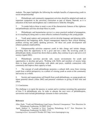 31
students. The paper highlights the following the multiple benefits of empowering youth in
social entrepreneurship:
1. Philanthropic and community engagement activities should be adopted and made an
important component in the university curriculum as part of Islamic Daawah, as it is
education of the heart and heightens one‟s submission to Allah the Almighty.
2. To render help to those in need, is one of the characteristic features of the righteous
and philanthropic activities develops these in youth.
3. Philanthropic and humanitarian service is a more practical method of propagation,
as it is teaching by doing and is a more effective method of teaching to the young people
4. Youth grant makers and community activist develop language and planning skills,
mathematical and budgeting skills. Project management improves their critical thinking,
problem solving and public speaking prowess. All these aid youth development and
enhance graduate employability.
5. Entrepreneurship activities empower youth to take charge and initiate change,
providing them the opportunity to be a giver and not a taker. By involving youth in
philanthropic deeds, research has shown that as adults, they continue to give and serve civil
society (Agard 2002).
6. Philanthropic activities provide safe, secure environments for youth and
opportunities to develop and grow. Working with NGOs and members of society helps
them to forge positive relationships with adults and peers, establish connections with
community and improve their capacity to lead.
7. The concept of youth philanthropy promotes a cultural shift, away from viewing
youth from a deficit perspective, to a culture of viewing youth as assets to the community
and society as a whole.
8. Society and organizations will benefit from youth philanthropy, as young people are
future potential donors (Allen 2002) and potential volunteers in giving of their time and
effort.
3.1 Conclusions
The challenge is to ignite the passion, to sustain and to continue recruiting this generation
of Gen Y in philanthropic acts. In order to educate the next wave of philanthropists,
universities must include philanthropic elements in their curriculum..
References
Allen, Paula. “Youth and Philanthropy:Legal Issues, Practical Consequences.” New Directions for
Philanthropic Fundraising, 38 (2002). 49-65
Agard, Kathryn A. “Learning to Give: Teaching Philanthropy K-12.” New Directions for
Philanthropic Fundraising, 36 (2002). 37-53
Learning to Give. Accessed 01 October 2013 http://www.learningtogive.org
 