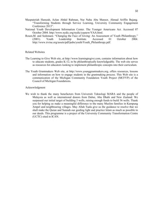32
Masputeriah Hamzah, Azlan Abdul Rahman, Nur Naha Abu Mansor, Ahmad Ariffin Bujang.
“Transforming Students through Service Learning, University Community Engagement
Conference 2013”.
National Youth Development Information Center. The Younger Americans Act. Accessed 07
October 2004. http://www.nydic.org/nydic/yaanew/YAA.html.
Rosen,M. and Sedonaen. “Changing the Face of Giving: An Assessment of Youth Philanthropy.”
(2001). Youth Leadership Institute. Accessed 01 October 2004.
http://www.irvine.org/assets/pdf/pubs/youth/Youth_Philanthropy.pdf.
Related Websites
The Learning to Give Web site, at http://www.learningtogive.com, contains information about how
to educate students, grades K-12, to be philanthropically knowledgeable. The web site serves
as resources for educators looking to implement philanthropic concepts into their curriculum.
The Youth Grantmakers Web site, at http://www.younggrantmakers.org, offers resources, lessons
and information on how to engage students in the grantmaking process. This Web site is a
communication of the Michigan Community Foundation Youth Project (MCFYP) of the
Council of Michigan Foundations.
Acknowledgment
We wish to thank the many benefactors from Universiti Teknologi MARA and the people of
Malaysia as well as international donors from Dubai, Abu Dhabi and New Zealand. We
surpassed our initial target of building 3 wells, raising enough funds to build 36 wells. Thank
you for helping us make a meaningful difference to the many Muslim families in Kampung
Ampel and neighbouring villages. May Allah Taala give us the guidance to resolve that we
shall make the Quran and Sunnah our guiding light and practice Islam as much as possible in
our deeds. This programme is a project of the University Community Transformation Centre
(UCTC) sited in ICAN.
 
