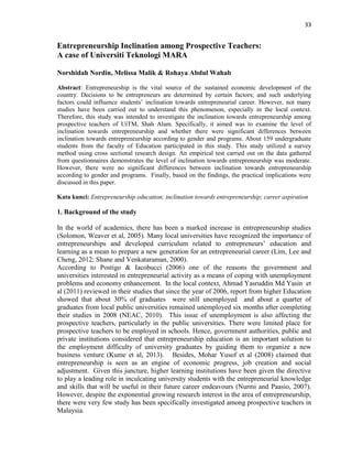 33
Entrepreneurship Inclination among Prospective Teachers:
A case of Universiti Teknologi MARA
Norshidah Nordin, Melissa Malik & Rohaya Abdul Wahab
Abstract: Entrepreneurship is the vital source of the sustained economic development of the
country. Decisions to be entrepreneurs are determined by certain factors; and such underlying
factors could influence students‟ inclination towards entrepreneurial career. However, not many
studies have been carried out to understand this phenomenon, especially in the local context.
Therefore, this study was intended to investigate the inclination towards entrepreneurship among
prospective teachers of UiTM, Shah Alam. Specifically, it aimed was to examine the level of
inclination towards entrepreneurship and whether there were significant differences between
inclination towards entrepreneurship according to gender and programs. About 159 undergraduate
students from the faculty of Education participated in this study. This study utilized a survey
method using cross sectional research design. An empirical test carried out on the data gathered
from questionnaires demonstrates the level of inclination towards entrepreneurship was moderate.
However, there were no significant differences between inclination towards entrepreneurship
according to gender and programs. Finally, based on the findings, the practical implications were
discussed in this paper.
Kata kunci: Entrepreneurship education; inclination towards entrepreneurship; career aspiration
1. Background of the study
In the world of academics, there has been a marked increase in entrepreneurship studies
(Solomon, Weaver et al, 2005). Many local universities have recognized the importance of
entrepreneurships and developed curriculum related to entrepreneurs‟ education and
learning as a mean to prepare a new generation for an entrepreneurial career (Lim, Lee and
Cheng, 2012; Shane and Venkataraman, 2000).
According to Postigo & Iacobucci (2006) one of the reasons the government and
universities interested in entrepreneurial activity as a means of coping with unemployment
problems and economy enhancement. In the local context, Ahmad Yasruddin Md Yasin et
al (2011) reviewed in their studies that since the year of 2006, report from higher Education
showed that about 30% of graduates were still unemployed and about a quarter of
graduates from local public universities remained unemployed six months after completing
their studies in 2008 (NEAC, 2010). This issue of unemployment is also affecting the
prospective teachers, particularly in the public universities. There were limited place for
prospective teachers to be employed in schools. Hence, government authorities, public and
private institutions considered that entrepreneurship education is an important solution to
the employment difficulty of university graduates by guiding them to organize a new
business venture (Kume et al, 2013). Besides, Mohar Yusof et al (2008) claimed that
entrepreneurship is seen as an engine of economic progress, job creation and social
adjustment. Given this juncture, higher learning institutions have been given the directive
to play a leading role in inculcating university students with the entrepreneurial knowledge
and skills that will be useful in their future career endeavours (Nurmi and Paasio, 2007).
However, despite the exponential growing research interest in the area of entrepreneurship,
there were very few study has been specifically investigated among prospective teachers in
Malaysia.
 