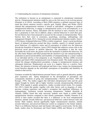 34
1.1 Understanding the constructs of entrepreneur inclination
The inclination to become as an entrepreneur is connected to entrepreneur intentional
activity. Entrepreneurial intentions might be seen as the first move in an evolving process
(Ponmani et al (2014). According to Bird (1989) intention is defined conscious state of
mind that directs attention toward a specific goal. Parallel, Dhose and Walter (2010)
claimed that entrepreneurial intention is termed as individuals‟ willingness to perform
entrepreneurial behaviour, to engage in entrepreneurial action, to be self-employed, or to
establish new business. Hence, individuals with the intention to start a business not only
have a propensity to start, but in addition, adopt a rational behaviour to reach their goal.
Several theories have been proposed to account for the concept of entrepreneurship. These
theories have their roots in economics, psychology, sociology, anthropology, and
management (Simpeh, 2011). Among the several entrepreneurial intention models, Ajzen‟s
(1991) theory of planned behaviour (TPB) is widely recognized. Ajzen‟s social psychology
theory of planned behaviour posited that three variables, namely (1) attitude towards a
given behaviour, (2) subjective norms and (3) perception of control over the behaviour
precede the formation of intention. Ajzen (1991) claimed that subjective norms refer to the
perceived social pressure to perform behaviour. The presumption is that the more
favourable the social norm, the greater will be the inclination to perform the behaviour. On
the other hand, Shapero and Sokol posited that the intention to go into entrepreneurship is
predicated on perceived desirability and feasibility of entrepreneurship as a career resident
in an individual and his or her propensity to act. Nonetheless, McStay (2008) reviewed
Shapero and Sokol (1982) entrepreneurial event formation model. This model assumes that
critical life changes (displacement) precipitate a change in entrepreneurial intention and
subsequent behaviour. Displacement can occur in a negative form or a positive form.
Hence, the intention to become self-employed and form a new venture (an entrepreneurial
event) therefore depends on the individual‟s perceptions of desirability and feasibility in
relation to that activity.
Literature revealed the linked between personal factors such as general education, gender,
prior experience and family background on the development of perceptions and
consequently intentions of going into entrepreneurship ( Hisrich and Peters, 1989 and
Krueger, 1993). The studies suggest that individual entrepreneurial traits and the good
impact brought by family add to higher intention towards entrepreneurship (Kirkwood
2007). With regards to gender perspective, studies revealed mixed results. For example,
Ooi (2011) found that gender, together with other factors such as programs of study,
previous working experience and mother‟s occupation had significant differences on
undergraduates‟ inclination towards becoming entrepreneurs. Zaidatol Akmaliah &
Afsaneh, (2009a) found that male university students were found to exhibit higher
entrepreneurial intention compared to their female counterparts. Parallel, Ponmani et al
(2014) in their studies revealed that there is a difference in the level entrepreneurial
intention, attitude towards behaviour, and perceived behaviour control between male and
female. Male students showed significantly higher entrepreneurial intention, attitude
towards behaviour, and perceived behaviour control as compared to the female students.
There is no difference between male and female with regard to social norms. On the other
hands, studies done by Kristiansen and Nurul Indarti (2004) and Shinnar et al (2009)
 