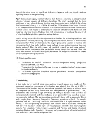 35
showed that there were no significant differences between male and female students
regarding interest in entrepreneurship.
Apart from gender aspect, literature showed that there is a disparity in entrepreneurial
intention between students of different disciplines. The study revealed that the time
anticipated to start a firm is longer for those studying science and/or technical disciplines
than humanities (Galloway et al., (2006); Wu and Wu, 2008). On the other hands, Ponmani
et al (2014) found in their studies that there is no difference between students from science
and non-science with regard to entrepreneurial intention, attitude towards behaviour, and
perceived behaviour control. Students from both streams more or less have the same level
of behavioural characteristics regarding venture start-up.
Hence, having much said about entrepreneurial inclination, the overriding questions: Are
the prospective teachers particularly from local public universities, inclined to be involve in
entrepreneurship? What are the factors that inspire prospective teachers to venture into
entrepreneurships? Are male students more inclined toward entrepreneurship than are
female students? There is still a scanty of empirical research on university students‟
perception toward entrepreneurship, particularly among prospective teachers. Thus this
study was intended to further investigate perceptions of prospective teachers of UiTM
towards entrepreneurship inclination.
1.2 Objectives of the study
 To examine the level of inclination towards entrepreneur among prospective
teachers of UiTM, shah Alam
 To examine the significant difference between prospective teacher‟s entrepreneur
inclination and gender
 To examine significant difference between prospective teachers‟ entrepreneur
inclination and program
2. Methodology
In this study, survey method using cross sectional research design was employed. The
instrument measuring entrepreneurial inclination was adapted from Ooi et al (2011).
Entrepreneurial inclinations indicate respondents‟ probability of starting a business upon
the completion of their study (either after their undergraduate or graduate study). Thus,
respondents who indicated a high probability of starting a business were classified as
entrepreneurially inclined; and those indicated a low probability were classified as non-
entrepreneurial inclined. The questionnaires consists of 8 items with a seven point Likert
scale, ranging from 1 (strongly disagree) to 7 (strongly agree) was utilized. The sample
questions such as, “I seriously considered entrepreneurship as a highly desirable career
option”, “I have the planning for opening a new venture” and “I would like someday to
start my own business” There were 159 undergraduate students from four programs
(namely Art education, TESL, Science education and Physical and health education)
participated in this study. Descriptive (frequency and percentage) and inferential statistics (
t-test and Anova ) were used to analyze the data.
 