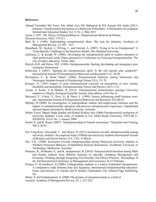 39
References
Ahmad Yasruddin Md Yasin, Nik Abdul Aziz Nik Mahmood & Nik Azyyati Nik Jaafar (2011)
Students‟ Entrepreneurial Inclination at a Malaysian Polytechnic: A Preliminary Investigation
International Education Studies Vol. 4, No. 2; May 2011
Ajzen, I. 1991. The Theory of Planned Behavior. Organizational Behavior & Human
Decision Processes, 50(2): 179-211.
Bird, B. J. (1989). Implementing entrepreneurial ideas: The case for intention. Academy of
Management Review, 13, 442 – 453.
Brannback, M., Kickul, J., Elfving, J., and Carsrud, A. (2007). Trying to be an Entrepreneur? A
„Goal-Specific‟ Challenge to the Intentions Model, Abo Akademi University.
Galloway, L. & Keogh, W. (2006). Developing the entrepreneurial spirit in student education to
meet professional needs. Paper presented at Conference on Fostering Entrepreneurship: The
role of higher education, Trento, Italy.
Hisrich, R.D. and Peters, M.P. (1989). Entrepreneurship. Starting, developing and managing a new
enterprise, Homewood.
Kirkwood, J. (2007). "Igniting the entrepreneurial spirit: Is the role parents play gendered?"
International Journal of Entrepreneurial Behaviour and Research13 (1): 39-59.
Kristiansen, S., & Nurul Indarti. (2004). Entrepreneurial Intention among Indonesian and
Norwegian Students.Journal of Enterprising Culture,12(1), 55–78
Krueger, N. (1993) Impact of prior entrepreneurial exposure on perceptions of new venture
feasibility and desirability. Entrepreneurship Theory and Practice 18(1): 5-21.
Kume. A. Kume, V & Shahini. B. (2013) Entrepreneurial characteristics amongst University
students in Albania. European Scientific Journal, June edition, vol.9, No.16
Mazzarol, T., Volery, T., Doss, N., & Thein, V. (1999). Factors influencing small business start-
ups. International Journal of Entrepreneurial Behaviour and Research, 5(2) 48-63.
McStay, D (2008) An investigation of undergraduate student self-employment intention and the
impact of entrepreneurship education and previous entrepreneurial experience. Unpublished
doctoral degree dissertation. Bond University, Australia
Mohar Yusof, Manjit Singh Sandhu and Kamal Kishore Jain (2008) Entrepreneurial inclination of
university students: a case study of students at Tun Abdul Razak University. UNITAR E-
JOURNAL Vol.4, No. 1, January 2008
Nurmi, P. and K. Paasio (2007). "Entrepreneurship in Finnish universities." Education and Training
49(1): 56-65.
Ooi Yeng Keat, Selvarajah, C and Meyer, D (2011) Inclination towards entrepreneurship among
university students: An empirical study of Malaysian university students International Journal
of Business and Social Science Vol. 2 No. 4; March.
Ooi, Y.K., (2008). Inclination towards entrepreneurship among Malaysian university students in
Northern Peninsula Malaysia. (Unpublished doctoral dissertation). Swinburne University of
Technology, Melbourne, Australia.
Ponmani. R., Pretheeba, P,, and R. Annapoorani, R. (2014) Entrepreneurial Intention among Male
and female students from different domains of specialty reshaping Management and
Economic Thinking through Integrating Eco-Friendly and Ethical Practices. Proceedings of
the 3rd International Conference on Management and Economics 26-27 February
Postigo, S., & Iacobucci, D. (2006). Undergraduats students as a source of potential entrepreneurs:
A comparative study between Italy and Argentina. International entrepreneurship education:
Issues and newness. A. Fayolle and H. Klandt. Cheltenham, UK, Edward Elgar Publishing,
Inc.
Shane, S. and Venkataraman, S. (2000) The promise of entrepreneurship as a field of
research, Academy of Management Review, 25, 1, 217-226.
 