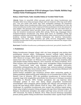 41
Menggunakan Kemahiran ETR di kalangan Guru Pelatih: Refleksi bagi
Seminar Kelas Pembangunan Profesional
Rohaya Abdul Wahab, Nadia Ainuddin Dahlan & Norsidah Mohd Nordin
Abstrak: Kajian ini menyelidik refleksi guru-guru pelatih akan elemen keusahawanan yang
diterapkan dalam kursus bukan perniagaan sebagai salah satu komponen silibus bagi ijazah latihan
guru. Lima guru pelatih telah ditemu duga untuk mendapatkan pandangan dan pengalaman
berkenaan dengan elemen keusahawanan dalam kursus tersebut, dan mengimbang tara sama ada
elemen keusahawanan tersebut memberi impak positif dalam pembelajaran mereka dan pekerjaan di
masa hadapan. Dua pensyarah yang mengajar kursus tersebut telah turut serta dalam kajian ini.
Hasil kajian menunjukkan bahawa guru-guru pelatih yang ditemu duga berjaya mempamerkan
sikap dan kemahiran keusahawanan apabila diberi peluang. Mereka juga menganggap bahawa
komponen-komponen keusahawanan yang diterap dalam kursus itu melibatkan peluang bagi
pengalaman praktikal yang berhubungan dengan kemahiran hidup termasuk kemahiran memimpin,
kemahiran membuat keputusan, kemahiran berkumpulan dan kemahiran berkomunikasi.
Berdasarkan hasil kajian, adalah disarankan agar pihak universiti menggalakkan integrasi
pendidikan keusahawanan kreatif yang melewati kursus keusahawan tradisional dan integrasi antara
kursus-kursus lain.
Kata kunci: Pendidikan keusahawanan, pembangunan professional, guru pelatih, kemahiran ETR.
1. Pendahuluan
Bidang keusahawanan dianggap sebagai salah satu kuasa penggerak yang penting demi
pembangunan ekonomi negara. Pembangunan ekonomi sesebuah negara dipercayai
mempunyai kaitan dengan aktiviti-aktiviti keusahawanan (Lingelbach, de la Viňa & Asel,
2005; Minniti & Lévesque, 2008; Naudé, 2013). Kemajuan keusahawanan dilihat sebagai
elemen kunci demi mencapai visi Malaysia untuk menjadi negara maju menjelang tahun
2020 (Pejabat Perdana Menteri Malaysia, 2010; Norasmah, Nor Hafiza & Rahmah, 2012).
Pihak kerajaan telah mempelbagaikan usaha untuk meningkatkan bidang keusahawanan
negara. Contoh-contoh usaha yang dilakukan adalah mewujudkan polisi-polisi,
menyediakan peluang-peluang dana dan sokongan bagi usahawan-usahawan perniagaan
kecil-kecilan dan sederhana, kursus latihan dan kemudahan yang berkaitan (Mohamed Ariff
& Syarisa Yanti, 2002; Mazura & Norasmah, 2011).
Institusi-institusi pendidikan juga mempunyai peranan dalam menjayakan agenda ini.
Bidang pendidikan adalah penting untuk melahirkan ciri-ciri keusahawanan (Chilosi, 2001;
Baumol, Litan & Schramm, 2007) dan pendidikan keusahawanan di institusi-institusi
pengajian tinggi telah menghasilkan pertumbuhan baru khususnya di kalangan masyarakat
maju (Mars & Metcalfe, 2009). Terdapat peningkatan dari segi keperluan dalam
melengkapi graduan di masa akan datang dengan pengetahuan keusahawanan
memandangkan sektor penggajian pekerja dijangka akan dikuasai oleh perniagaan kecil-
kecilan dan juga bekerja sendiri (Shinnar, Pruett & Toney, 2008; Syahrina et al., 2013).
Sehubungan itu, pendidikan keusahawanan akan menjadi satu kelebihan kepada pelajar-
pelajar yang mengikuti pengajian bidang perniagaan dan juga bukan bidang perniagaan. Di
Malaysia, keusahawanan merupakan satu subjek wajib bagi semua universiti awam sejak
2007 (Norasmah, Nor Hafiza & Rahmah, 2012). Pihak universiti berterusan memainkan
peranan penting apabila bidang keusahawanan disenaraikan dalam Agenda Projek Kritikal
 