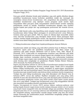 42
bagi fasa kedua dalam Pelan Tindakan Pengajian Tinggi Nasional 2011-2015 (Kementerian
Pengajian Tinggi, 2012).
Guru-guru pelatih dikatakan berada pada kedudukan yang unik apabila dikaitkan dengan
pendidikan keusahawanan kerana kurikulum pendidikan rendah dan menengah ada
menerapkan elemen-elemen keusahawanan. Jadi, pengetahuan dan pendedahan tentang
pendidikan keusahawanan yang dipelajari semasa pengajian ijazah mereka dapat
menyediakan bakal guru-guru untuk menyampaikan elemen-elemen tersebut sepanjang
perkhidmatan mereka di sekolah. Pendidikan keusahawanan dijangka akan memberi
manfaat kepada para pelajar dari segi pembangunan professional dan insaniah (Guven,
2013).
Namun, tidak banyak usaha yang digembleng untuk mengkaji impak penerapan nilai-nilai
keusahawanan dalam bidang bukan perniagaan di universiti-universiti awam Malaysia,
terutama sekali guru-guru pelatih. Oleh itu, kajian ini diharap dapat menyelidik setakat
mana nilai-nilai keusahawanan yang diterapkan dalam kursus bukan perniagaan dapat
memberi manfaat kepada pembelajaran mereka, dan bagaimana nilai-nilai keusahawanan
memberi kesan dalam bidang keusahawanan itu sendiri dan pekerjaan mereka.
1.1 Bidang keusahawanan sebagai kunci kepada pembangunan ekonomi Malaysia
Keusahawanan adalah satu bidang yang telah diberi perhatian besar di Malaysia. Pelbagai
mekanisme seperti polisi dan pendidikan keusahawanan telah diberi tempat yang
sepatutnya oleh pihak kerajaan (Mohamed Ariff & Syarisa Yanti, 2002; Mazura &
Norasmah, 2011). Usaha-usaha ini mempamerkan komitmen yang diberikan oleh pihak
kerajaan dalam membentuk aset manusia dengan kapasiti dan semangat inovasi. Perkara ini
dijangka dapat membantu memajukan ekonomi bangsa serta menyetarakan kedudukan
mereka dengan negara-negara maju menjelang tahun 2020 disamping menyuntik semangat
untuk bersaing demi menghadapi era gloabalisasi (Pejabat Perdana Menteri Malaysia,
2010; Norasmah, Nor Hafiza & Rahmah, 2012).
Seperti yang dinyatakan sebelum ini, aktiviti-aktiviti keusahawanan memberi kesan kepada
perkembangan dan pembangunan ekonomi sesebuah negara. Naudé (2013) menyatakan
bahawa bidang keusahawanan yang semakin meningkat di negara-negara menyaksikan
penurunan dari segi taraf kemiskinan seperti China dan semakin kerap dilihat adalah bidang
keusahawanan juga menjadi kaedah yang berkesan dalam membantu mereka mengatasinya.
Terdapat dua jenis bidang keusahawanan yang telah dikenalpasti oleh Baumol, Litan &
Schramm (2007): inovasi dan replikasi. Replikasi merupakan jenis yang paling selalu
dipraktik di mana idea-idea berkenaan bisnes yang sedia ada diguna pakai manakala inovasi
pula memerlukan penghasilan sesuatu yang belum pernah wujud seperti sesuatu produk
atau servis yang baharu. Terdapat juga keusahawanan sosial yang menggalakkan individu
atau masyarakat mewujudkan ekonomi yang berdaya tahan diri.
Fargion, Gevorgianiene & Lievens (2011) percaya bahawa usahawan-usahawan amat
penting kepada ekonomi negara kerana mereka menjana kekayaan melalui ciri-ciri mereka
yang kreatif, berani mengambil risiko dan bertindak sebagai ejen perubahan. Mereka turut
mengenal pasti lima ciri-ciri seseorang usahawan iaitu berkebolehan dalam mengenal pasti
dan mengambil peluang, menyelesaikan masalah dengan kaedah yang baru dan kreatif,
mampu merancang dan melaksanakan projek, berkebolehan menghadapi pelbagai situasi
dan berani mengambil risiko.
 