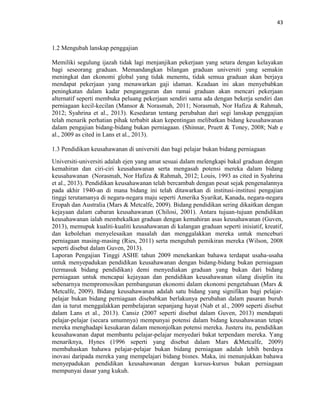 43
1.2 Mengubah lanskap penggajian
Memiliki segulung ijazah tidak lagi menjanjikan pekerjaan yang setara dengan kelayakan
bagi seseorang graduan. Memandangkan bilangan graduan universiti yang semakin
meningkat dan ekonomi global yang tidak menentu, tidak semua graduan akan berjaya
mendapat pekerjaan yang menawarkan gaji idaman. Keadaan ini akan menyebabkan
peningkatan dalam kadar pengangguran dan ramai graduan akan mencari pekerjaan
alternatif seperti membuka peluang pekerjaan sendiri sama ada dengan bekerja sendiri dan
perniagaan kecil-kecilan (Mansor & Norasmah, 2011; Norasmah, Nor Hafiza & Rahmah,
2012; Syahrina et al., 2013). Kesedaran tentang perubahan dari segi lanskap penggajian
telah menarik perhatian pihak terbabit akan kepentingan melibatkan bidang keusahawanan
dalam pengajian bidang-bidang bukan perniagaan. (Shinnar, Pruett & Toney, 2008; Nab e
al., 2009 as cited in Lans et al., 2013).
1.3 Pendidikan keusahawanan di universiti dan bagi pelajar bukan bidang perniagaan
Universiti-universiti adalah ejen yang amat sesuai dalam melengkapi bakal graduan dengan
kemahiran dan ciri-ciri keusahawanan serta mengasah potensi mereka dalam bidang
keusahawanan (Norasmah, Nor Hafiza & Rahmah, 2012; Louis, 1993 as cited in Syahrina
et al., 2013). Pendidikan keusahawanan telah bercambah dengan pesat sejak pengenalannya
pada akhir 1940-an di mana bidang ini telah ditawarkan di institusi-institusi pengajian
tinggi terutamanya di negara-negara maju seperti Amerika Syarikat, Kanada, negara-negara
Eropah dan Australia (Mars & Metcalfe, 2009). Bidang pendidikan sering dikaitkan dengan
kejayaan dalam cabaran keusahawanan (Chilosi, 2001). Antara tujuan-tujuan pendidikan
keusahawanan ialah membekalkan graduan dengan kemahiran asas keusahawanan (Guven,
2013), memupuk kualiti-kualiti keusahawanan di kalangan graduan seperti inisiatif, kreatif,
dan kebolehan menyelesaikan masalah dan menggalakkan mereka untuk menceburi
perniagaan masing-masing (Ries, 2011) serta mengubah pemikiran mereka (Wilson, 2008
seperti disebut dalam Guven, 2013).
Laporan Pengajian Tinggi ASHE tahun 2009 menekankan bahawa terdapat usaha-usaha
untuk menyepadukan pendidikan keusahawanan dengan bidang-bidang bukan perniagaan
(termasuk bidang pendidikan) demi menyediakan graduan yang bukan dari bidang
perniagaan untuk mencapai kejayaan dan pendidikan keusahawanan silang disiplin itu
sebenarnya mempromosikan pembangunan ekonomi dalam ekonomi pengetahuan (Mars &
Metcalfe, 2009). Bidang keusahawanan adalah satu bidang yang signifikan bagi pelajar-
pelajar bukan bidang perniagaan disebabkan berlakunya perubahan dalam pasaran buruh
dan ia turut menggalakkan pembelajaran sepanjang hayat (Nab et al., 2009 seperti disebut
dalam Lans et al., 2013). Cansiz (2007 seperti disebut dalam Guven, 2013) mendapati
pelajar-pelajar (secara umumnya) mempunyai potensi dalam bidang keusahawanan tetapi
mereka menghadapi kesukaran dalam menonjolkan potensi mereka. Justeru itu, pendidikan
keusahawanan dapat membantu pelajar-pelajar menyedari bakat terpendam mereka. Yang
menariknya, Hynes (1996 seperti yang disebut dalam Mars &Metcalfe, 2009)
membahaskan bahawa pelajar-pelajar bukan bidang perniagaan adalah lebih berdaya
inovasi daripada mereka yang mempelajari bidang bisnes. Maka, ini menunjukkan bahawa
menyepadukan pendidikan keusahawanan dengan kursus-kursus bukan perniagaan
mempunyai dasar yang kukuh.
 