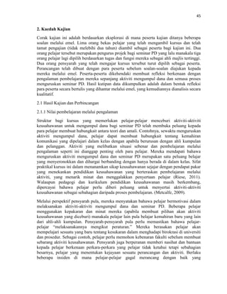 45
2. Kaedah Kajian
Corak kajian ini adalah berdasarkan eksplorasi di mana peserta kajian ditanya beberapa
soalan melalui emel. Lima orang bekas pelajar yang telah mengambil kursus dan telah
tamat pengajian (tidak melebihi dua tahun) diambil sebagai peserta bagi kajian ini. Dua
orang pelajar tersebut merupakan pengurus projek bagi seminar PD yang lalu manakala tiga
orang pelajar lagi dipilih berdasarkan tugas dan fungsi mereka sebagai ahli majlis tertinggi.
Dua orang pensyarah yang telah mengajar kursus tersebut turut dipilih sebagai peserta.
Perancangan telah dibuat dengan para peserta sebelum soalan-soalan diajukan kepada
mereka melalui emel. Peserta-peserta dikehendaki membuat refleksi berkenaan dengan
pengalaman pembelajaran mereka sepanjang aktiviti mengumpul dana dan semasa proses
menguruskan seminar PD. Hasil kutipan data dikumpulkan adalah dalam bentuk refleksi
para peserta secara bertulis yang dihantar melalui emel, yang kemudiannya dianalisis secara
kualitatif.
2.1 Hasil Kajian dan Perbincangan
2.1.1 Nilai pembelajaran melalui pengalaman
Struktur bagi kursus yang memerlukan pelajar-pelajar menceburi aktiviti-aktiviti
keusahawanan untuk mengumpul dana bagi seminar PD telah membuka peluang kepada
para pelajar membuat hubungkait antara teori dan amali. Contohnya, sewaktu menguruskan
aktiviti mengumpul dana, pelajar dapat membuat hubungkait tentang kemahiran
komunikasi yang dipelajari dalam kelas dengan apabila berurusan dengan ahli kumpulan
dan pelanggan. Aktiviti yang melibatkan situasi sebenar dan pembelajaran melalui
pengalaman seperti ini dianggap penting oleh para pelajar. Mereka mendapati bahawa
menguruskan aktiviti mengumpul dana dan seminar PD merupakan satu peluang belajar
yang menyeronokkan dan dihargai berbanding dengan hanya berada di dalam kelas. Sifat
praktikal kursus ini dalam menanamkan sikap keusahawanan sejajar dengan pendapat pakar
yang menekankan pendidikan keusahawanan yang berteraskan pembelajaran melalui
aktiviti, yang menarik minat dan menggalakkan penyertaan pelajar (Riese, 2011).
Walaupun pedagogi dan kurikulum pendidikan keusahawanan masih berkembang,
dipercayai bahawa pelajar perlu diberi peluang untuk menyertai aktiviti-aktiviti
keusahawanan sebagai sebahagian daripada proses pembelajaran. (Metcalfe, 2009).
Melalui perspektif pensyarah pula, mereka menyatakan bahawa pelajar bermotivasi dalam
melaksanakan aktiviti-aktiviti mengumpul dana dan seminar PD. Beberapa pelajar
menggunakan kepakaran dan minat mereka (apabila membuat pilihan akan aktiviti
keusahawanan yang diceburi) manakala pelajar lain pula belajar kemahiran baru yang lain
dari ahli-ahli kumpulan. Pensyarah-pensyarah pula perlu memastikan bahawa pelajar-
pelajar “melaksanakannya mengikut peraturan.” Mereka berasakan pelajar akan
mempelajari sesuatu yang baru tentang kesukaran dalam menghadapi birokrasi di universiti
dan prosedur. Sebagai contoh, pelajar perlu memohon kebenaran fakulti sebelum membuat
sebarang aktiviti keusahawanan. Pensyarah juga berperanan memberi nasihat dan bantuan
kepada pelajar berkenaan perkara-perkara yang pelajar tidak ketahui tetapi sebahagian
besarnya, pelajar yang menentukan kejayaan sesuatu perancangan dan aktiviti. Berlaku
beberapa insiden di mana pelajar-pelajar gagal merancang dengan baik yang
 