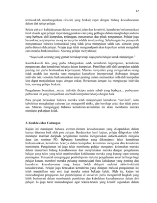 47
termasuklah membangunkan ciri-ciri yang berkait rapat dengan bidang keusahawanan
dalam diri setiap pelajar.
Selain ciri-ciri kebijaksanaan dalam mencari jalan dan kreativiti, kemahiran berkomunikasi
turut diasah agar pelajar dapat menggunakan cara yang pelbagai dalam menghadapi audiens
yang berbeza: ahli kumpulan, pelanggan, penceramah dan pihak pengurusan. Pelajar juga
berasakan penyampaian mesej secara jelas adalah amat penting. Sehubungan itu, pensyarah
menyuarakan bahawa komunikasi yang tidak jelas merupakan salah satu cabaran yang
perlu diatasi oleh pelajar. Pelajar juga telah mengenalpasti akan keperluan untuk mengubah
cara mereka berkomunikasi. Seorang pelajar menyatakan:
“Saya ialah seorang yang gemar bercakap tetapi saya perlu belajar untuk mendengar.”
Kualiti-kualiti lain yang perlu dibangunkan ialah kemahiran kepimpinan, kemahiran
pengurusan, dan kemahiran bekerja dalam kumpulan. Pemilihan ahli-ahli kumpulan adalah
penting dan perlu berdasarkan kepercayaan. Mereka menyedari yang menguruskan orang
tidak mudah dan mereka turut mengakui kemahiran interpersonal (hubungan dengan
individu lain) sewaktu berkomunikasi amat penting dalam memastikan ahli-ahli kumpulan
lain dapat menjalankan tugas dengan cekap. Berkenaan dengan isu menghargai individu
lain, seorang pelajar berkata:
Pengalaman bermakna…setiap individu dicipta untuk sebab yang berbeza… perbezaan-
perbezaan ini yang menjadikan sesebuah kumpulan bekerja dengan baik
Para pelajar berasakan bahawa mereka telah mempelajari kemahiran “survival”, iaitu
kebolehan menghadapi cabaran dan mengambil risiko, dan bersikap cekal dan tidak putus
asa. Mereka menganggap bahawa kemahiran-kemahiran ini akan membantu mereka
mendapat pekerjaan kelak.
3. Konklusi dan Cadangan
Kajian ini mendapati bahawa elemen-elemen keusahawanan yang disepadukan dalam
kursus diterima baik oleh para pelajar. Berdasarkan hasil kajian, pelajar dilaporkan telah
mendapat manfaat daripada pengalaman mereka menguruskan aktiviti-aktiviti menjana
dana dan seminar PD. Beberapa kemahiran yang dikenalpasti ialah kemahiran
berkomunikasi, kemahiran bekerja dalam kumpulan, kemahiran mengurus dan kemahiran
memimpin. Pengalaman ini juga telah membantu pelajar mengatasi kelemahan mereka
dalam menceburi bidang keusahawanan dan menyediakan mereka dengan pengalaman
belajar yang tulen yang telah membetulkan kefahaman mereka yang kurang tepat tentang
perniagaan. Pensyarah menganggap pembelajaran melalui pengalaman amat berharga bagi
pelajar kerana memberi mereka peluang mempelajari ilmu kehidupan yang penting dan
kemahiran keusahawanan yang hanya boleh didapati melalui aktiviti-aktiviti
keusahawanan. Pelajar juga berasakan kemahiran yang didapati melalui pengalaman ini
telah menjadikan satu aset bagi mereka untuk bekerja kelak. Oleh itu, kajian ini
mencadangkan pengajaran dan pembelajaran di universiti perlu mengambil langkah yang
lebih berinovasi dalam membentuk pemikiran dan kebolehan keusahawanan dalam diri
pelajar. Ia juga turut mencadangkan agar teknik-teknik yang kreatif digunakan dalam
 