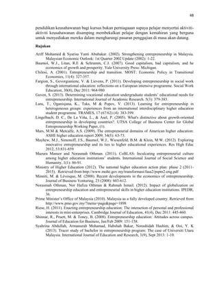 48
pendidikan keusahawanan bagi kursus bukan perniagaaan supaya pelajar menyertai aktiviti-
aktiviti keusahawanan disamping membekalkan pelajar dengan kemahiran yang berguna
untuk menyediakan mereka dalam mengharungi pasaran penggajian di masa akan datang.
Rujukan
Ariff Mohamed & Syarisa Yanti Abubakar. (2002). Strengthening entrepreneurship in Malaysia.
Malaysian Economic Outlook: 1st Quarter 2002 Update (2002): 1-22.
Baumol, W.J., Litan, R.E & Schramm, C.J. (2007). Good capitalism, bad capitalism, and he
economics of growth and prosperity. Yale University Press: Michigan.
Chilosi, A. (2001). Entrepreneurship and transition. MOST: Economic Policy in Transitional
Economies, 11(4): 327-357.
Fargion, S., Gevorgianiene, V. & Lievens, P. (2011). Developing entrepreneurship in social work
through international education: reflections on a European intensive programme. Social Work
Education, 30(8), Dec 2011: 964-980
Guven, S. (2013). Determining vocational education undergraduate students‟ educational needs for
entrepreneurship. International Journal of Academic Research. 5(3): 379-383.
Lans, T., Oganisjana, K., Taks, M & Popov, V. (2013). Learning for entrepreneurship in
heterogeneous groups: experiences from an international interdisciplinary higher education
student programme. TRAMES, 17 (67/62) (4): 383-399.
Lingelbach, D. C., De La Viňa, L., & Asel, P. (2005). What's distinctive about growth-oriented
entrepreneurship in developing countries?. UTSA College of Business Center for Global
Entrepreneurship Working Paper, (1).
Mars, M.M & Metcalfe, A.S. (2009). The entrepreneurial domains of American higher education:
ASHE higher education report 2009, 34(5): 63-73.
Mayhew, M.J., Simonoff, J.S., Baumol, W.J., Wiesenfeld, B.M. & Klein, M.W. (2012). Exploring
innovative entrepreneurship and its ties to higher educational experiences. Res High Educ
2012, 53:831-859
Mazura Mansor and Norasmah Othman. (2011). CoBLAS: Inculcating entrepreneurial culture
among higher education institutions‟ students. International Journal of Social Science and
Humanity, 1(1): 86-91.
Ministry of Higher Education (2012). The national higher education action plan: phase 2 (2011-
2015). Retrieved from http://www.mohe.gov.my/transformasi/fasa2/psptn2-eng.pdf
Minniti, M. & Lévesque, M. (2008). Recent developments in the economics of entrepreneurship.
Journal of Business Venturing, 23 (2008): 603-612.
Norasmah Othman, Nor Hafiza Othman & Rahmah Ismail. (2012). Impact of globalization on
entrepreneurship education and entrepreneurial skills in higher education institutions. IPEDR,
36.
Prime Minister‟s Office of Malaysia (2010). Malaysia as a fully developed country. Retrieved from
http://www.pmo.gov.my/?menu=page&page=1898
Riese, H. (2011). Enacting entrepreneurship education: The interaction of personal and professional
interests in mini-enterprises. Cambridge Journal of Education, 41(4), Dec 2011: 445-460.
Shinnar, R., Pruett, M. & Toney, B. (2008). Entrepreneurship education: Attitudes across campus.
Journal of Education for Business, Jan/Feb 2009: 151-158.
Syahrina Abdullah, Armanurah Mohamad, Habshah Bakar, Norashidah Hashim, & Ooi, Y. K
(2013). Tracer study of bachelor in entrepreneurship program: The case of Universiti Utara
Malaysia. International Journal of Education and Research, 1(9), Sept 2013: 1-10.
 